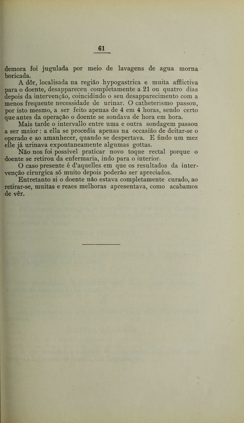 demora foi jugulada por meio de lavagens de agua morna boricada. A dor, localisada na região hypogastrica e muita afflictiva para o doente, desappareceu completamente a 21 ou quatro dias depois da intervenção, coincidindo o seu desapparecimento com a menos frequente necessidade de urinar. O catheterismo passou, por isto mesmo, a ser feito apenas de 4 em 4 horas, sendo certo que antes da operação o doente se sondava de hora em hora. Mais tarde o intervallo entre uma e outra sondagem passou a ser maior : a ella se procedia apenas na occasião de deitar-se o operado e ao amanhecer, quando se despertava. E findo um mez elle já urinava expontaneamente algumas gottas. Não nos foi possivel praticar novo toque rectal porque o doente se retirou da enfermaria, indo para o interior. O caso presente é d’aquelles em que os resultados da inter- venção cirúrgica só muito depois poderão ser apreciados. Entretanto si o doente não estava completamente curado, ao retirar-se, muitas e reaes melhoras apresentava, como acabamos de ver.