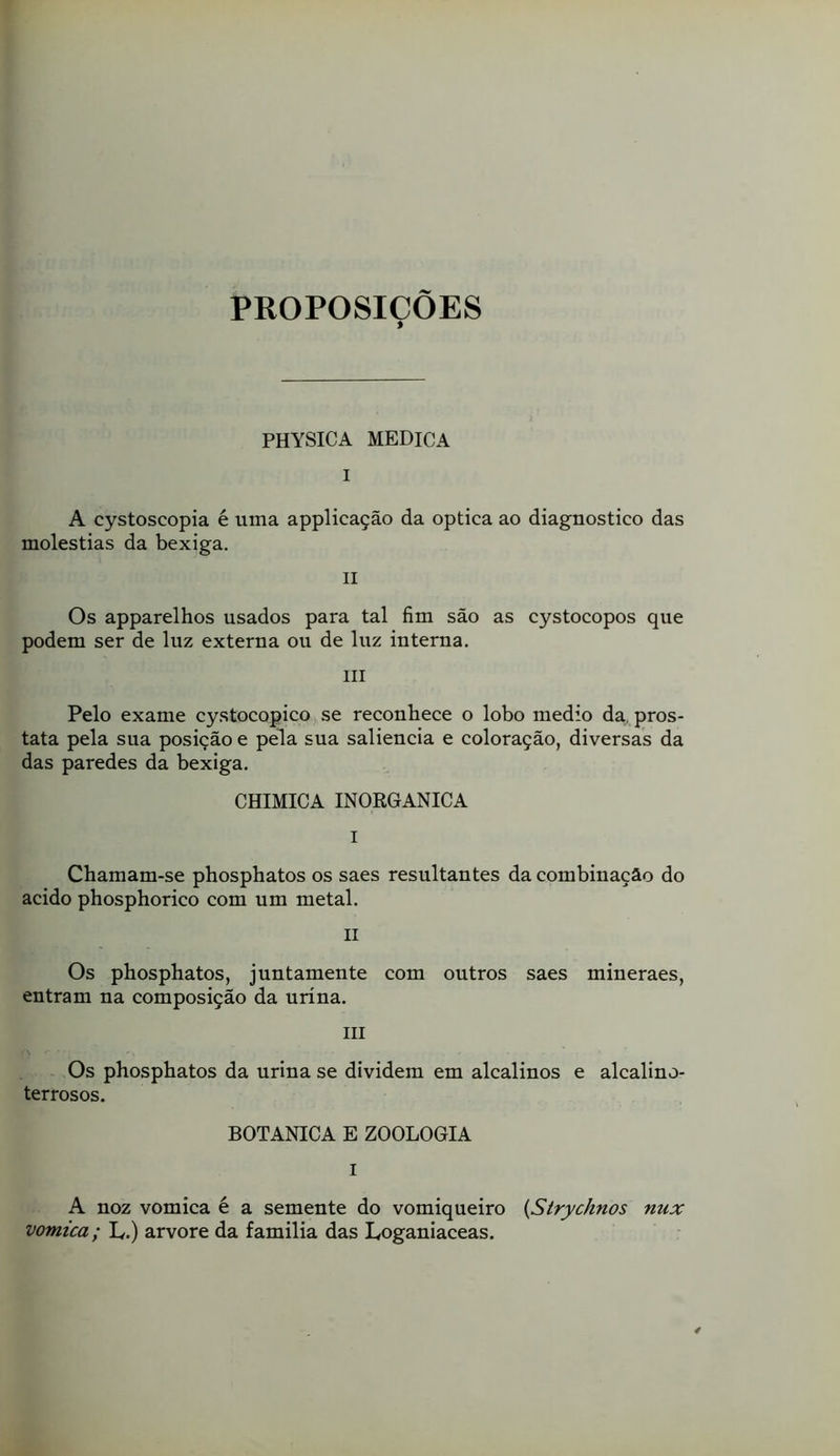 PROPOSIÇOES PHYSICA MEDICA I A cystoscopia é uma applicação da óptica ao diagnostico das moléstias da bexiga. II Os apparelhos usados para tal fim são as cystocopos que podem ser de luz externa ou de luz interna. III Pelo exame cystocopico se reconhece o lobo medio da, prós- tata pela sua posição e pela sua saliência e coloração, diversas da das paredes da bexiga. CHIMICA INORGÂNICA I Chamam-se phosphatos os saes resultantes da combinação do acido phosphorico com um metal. II Os phosphatos, juntamente com outros saes mineraes, entram na composição da urina. III Os phosphatos da urina se dividem em alcalinos e alcalino- terrosos. BOTANICA E ZOOLOGIA I A noz vomica é a semente do vomiqueiro {Strychnos nux vomica; L.) arvore da familia das Loganiaceas.