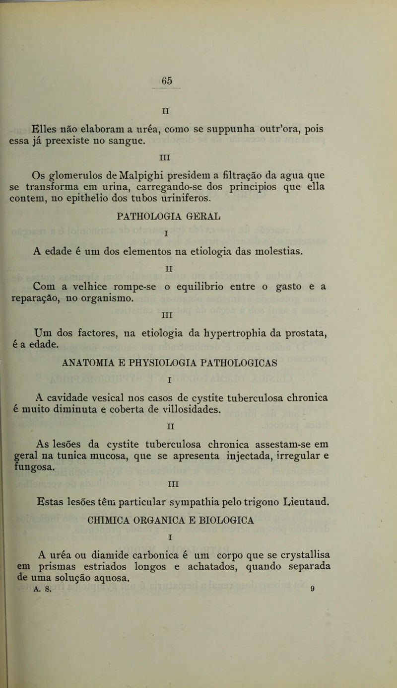 II Elles não elaboram a uréa, como se suppiinha outr’ora, pois essa já preexiste no sangue. III Os glomerulos de Malpighi presidem a filtração da agua que se transforma em urina, carregando-se dos principios que ella contem, no epithelio dos tubos uriniferos. PATHOLOGIA GERAL I A edade é um dos elementos na etiologia das moléstias. II Com a velhice rompe-se o equilibrio entre o gasto e a reparação, no organismo. III Um dos factores, na etiologia da hypertrophia da próstata, é a edade. ANATOMIA E PHYSIOLOGIA PATHOLOGICAS I A cavidade vesical nos casos de cystite tuberculosa chronica é muito diminuta e coberta de villosidades. II As lesões da cystite tuberculosa chronica assestam-se em geral na túnica mucosa, que se apresenta injectada, irregular e fungosa. III Estas lesões têm particular sympathia pelo trigono Lieutaud. CHIMICA ORGANICA E BIOLOGICA I A uréa ou diamide carbônica é um corpo que se crystallisa em prismas estriados longos e achatados, quando separada de uma solução aquosa. A. S. 9