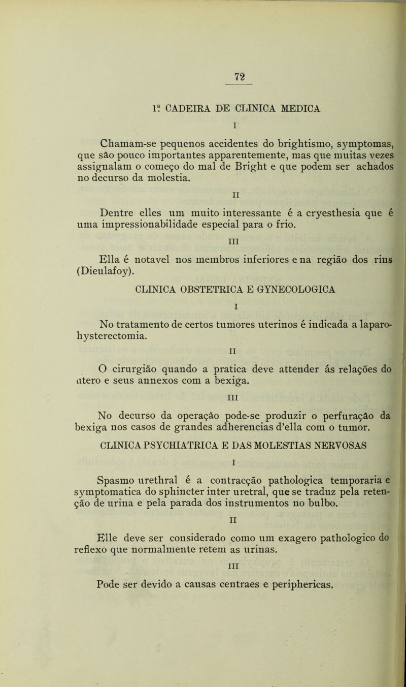 1“ CADEIRA DE CLINICA MEDICA I Chamam-se pequenos accidentes do brightismo, symptomas, que sâo pouco importantes apparentemente, mas qne muitas vezes assignalam o começo do mal de Bright e que podem ser achados no decurso da moléstia. II Dentre elles nm muito interessante é a cryesthesia que é uma impressionabilidade especial para o frio. III Ella é notável nos membros inferiores e na região dos rins (Dieulafoy). CLINICA OBSTÉTRICA E GYNECOLOGICA I No tratamento de certos tumores uterinos é indicada a laparo- hysterectomia. II O cirurgião quando a pratica deve attender ás relações do utero e seus annexos com a bexiga. III No decurso da operação pode-se produzir o perfuração da bexiga nos casos de grandes adherencias d’ella com o tumor. CLINICA PSYCHIATRICA E DAS MOLÉSTIAS NERVOSAS I Spasmo urethral é a contracção pathologica temporária e symptomatica do sphincter inter uretral, que se traduz pela reten- ção de urina e pela parada dos instrumentos no bulbo. II Elle deve ser considerado como um exagero pathologico do reflexo que normalmente retem as nrinas. III Pode ser devido a causas centraes e periphericas,