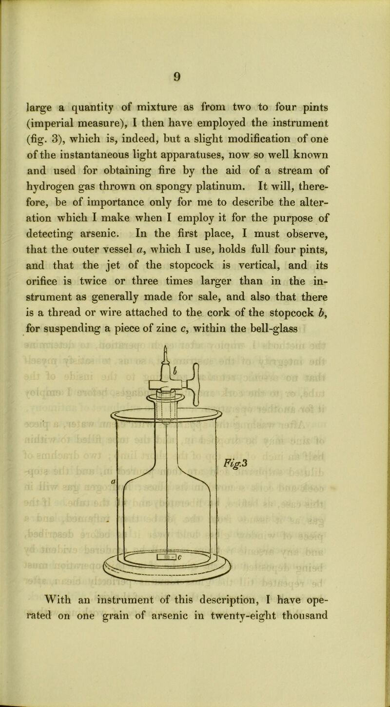 large a quantity of mixture as from two to four pints (imperial measure), I then have employed the instrument (tig. 3), which is, indeed, but a slight modification of one of the instantaneous light apparatuses, now so well known and used for obtaining tire by the aid of a stream of hydrogen gas thrown on spongy platinum. It will, there- fore, be of importance only for me to describe the alter- ation which I make when I employ it for the purpose of detecting arsenic. In the first place, I must observe, that the outer vessel a, which I use, holds full four pints, and that the jet of the stopcock is vertical, and its orifice is twice or three times larger than in the in- strument as generally made for sale, and also that there is a thread or wire attached to the cork of the stopcock Z>, for suspending a piece of zinc c, within the bell-glass With an instrument of this description, I have ope- rated on one grain of arsenic in twenty-eight thousand