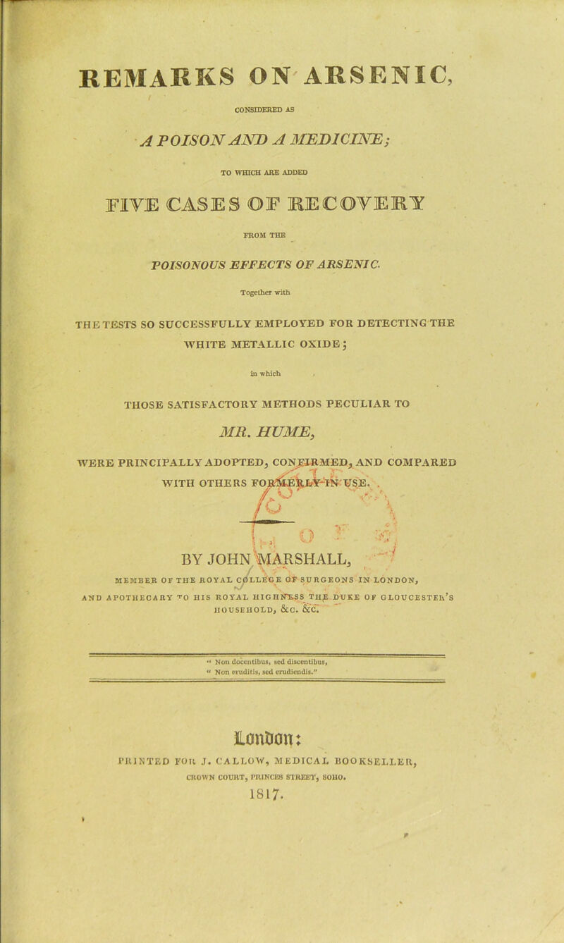 REMARKS ON ARSENIC, I CONSIDEHED AS A POISON AJSTD A MEDICINE; TO WHICH ARE ADDED FIVE CASES OF RECOVERY FROM THE POISONOUS EFFECTS OF ARSENIC. Together with THE TESTS SO SUCCESSFULLY EMPLOYED FOR DETECTING THE WHITE METALLIC OXIDE j in which THOSE SATISFACTORY METHODS PECULIAR TO MR. HUME, WERE PRINCIPALLY ADOPTED, CONJEJEMED, AND COMPARED WITH OTHERS FOS3S4E^V--'t?f USE. . BY JOHN MARSHALL, MEMBER or THE HOYAL^ELECE OF SURGEONS IN LONDON, AND APOTHECARY TO HIS ROYAL HIGHETESS THE DUKE OF GLOUCESTER’S HOUSEHOLD, &C. &CT'’ ** *> Non doccntibus, scd di8ccntibus> « Non erudilis, scd erudicudis. ILouDon: riUNTED FOll J. CALLOW, MEDICAL BOOKSELLER, CROWN COURT, PRINCES STREET, SOHO. 1817. p