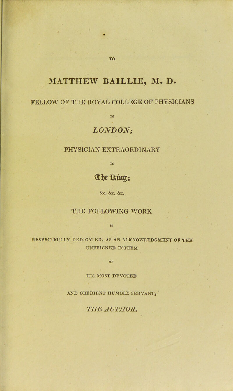 TO MATTHEW BAILLIE, M. D. I FELLOW OF THE ROYAL COLLEGE OF PHYSICIANS LONDON; PHYSICIAN EXTRAORDINARY TO Ci)e &c. &c. &c. THE FOLLOWING WORK IS RESPECTFULLY DEDICATED, AS AN ACKNOWLEDGMENT OF THE UNFEIGNED ESTEEM OF HIS MOST DEVOTED AND OBEDIENT HUMBLE SERVANT, ' THE AUTHOR.