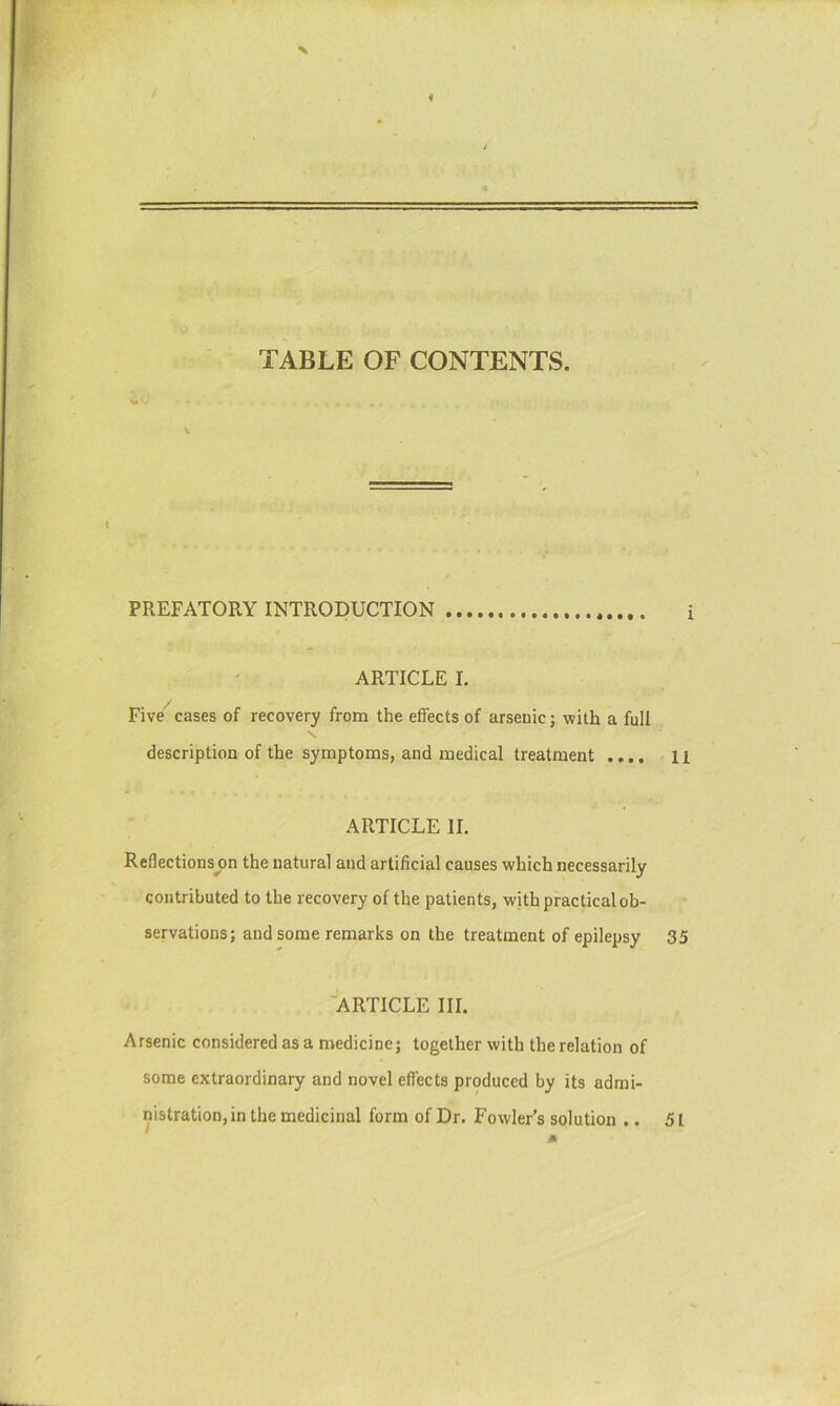 TABLE OF CONTENTS. PREFATORY INTRODUCTION i ARTICLE L Five^cases of recovery from the effects of arsenic; with a full description of the symptoms, and medical treatment .... 11 ARTICLE II. Reflectionsj)n the natural and artificial causes which necessarily contributed to the recovery of the patients, with practical ob- servations; and some remarks on the treatment of epilepsy 35 ■article III. Arsenic considered as a medicine; together with the relation of some extraordinary and novel effects produced by its admi- nistration, in the medicinal form of Dr. Fowler’s solution .. 51