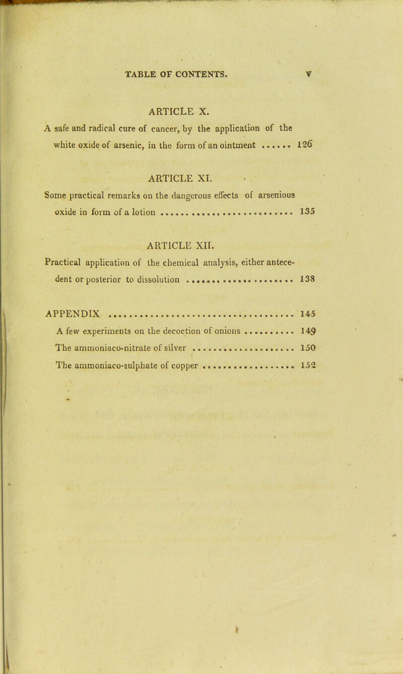 ARTICLE X. A safe and radical cure of cancer, by the application of the white oxide of arsenic, in the form of an ointment 126 ARTICLE XL Some practical remarks on the dangerous effects of arsenious oxide in form of a lotion 135 ARTICLE XII. Practical application of the chemical analysis, either antece- dent or posterior to dissolution 138 APPENDIX 145 A few experiments on the decoction of onions 149 The ammoniaco-nitrate of silver 150 I The ammoniace-sulpbate of copper 152