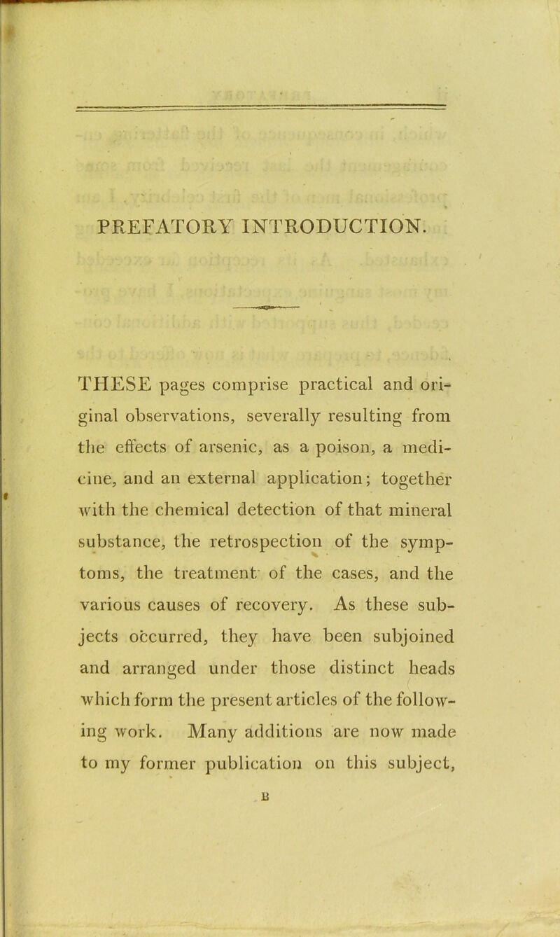 PREFATORY INTRODUCTION. >oiT'5F'S’> THESE pages comprise practical and ori-^ ginal observations, severally resulting from the effects of arsenic, as a poison, a medi- cine, and an external application; together with the chemical detection of that mineral substance, the retrospection of the symp- toms, the treatment' of the cases, and the various causes of recovery. As these sub- jects occurred, they have been subjoined and arranged under those distinct heads which form the present articles of the follow- ing work. Many additions are now made to my former publication on this subject, B