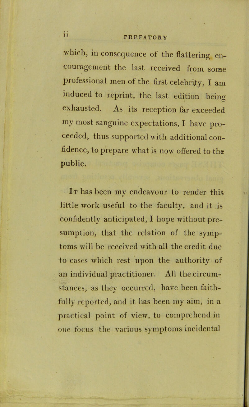 which, in consequence of the flattering en- couragement the last received from some I professional men of the first celebrity, I am induced to reprint, the last edition bein^ exhausted. As its reception far exceeded my most sanguine expectations, I have pro- ceeded, thus supported witb additional con- fidence, to prepare what is now offered to the public. It has been my endeavour to render this little work useful to the faculty, and it is confidently anticipated, I hope without pre- 1 sumption, that the relation of the symp- toms will be received with all the credit due to cases which rest upon the authority of an individual practitioner. All the circum- stances, as they occurred, have been faith- fully reported, and it has been my aim, in a practical point of view, to comprehend in one focus the various symptoms incidental