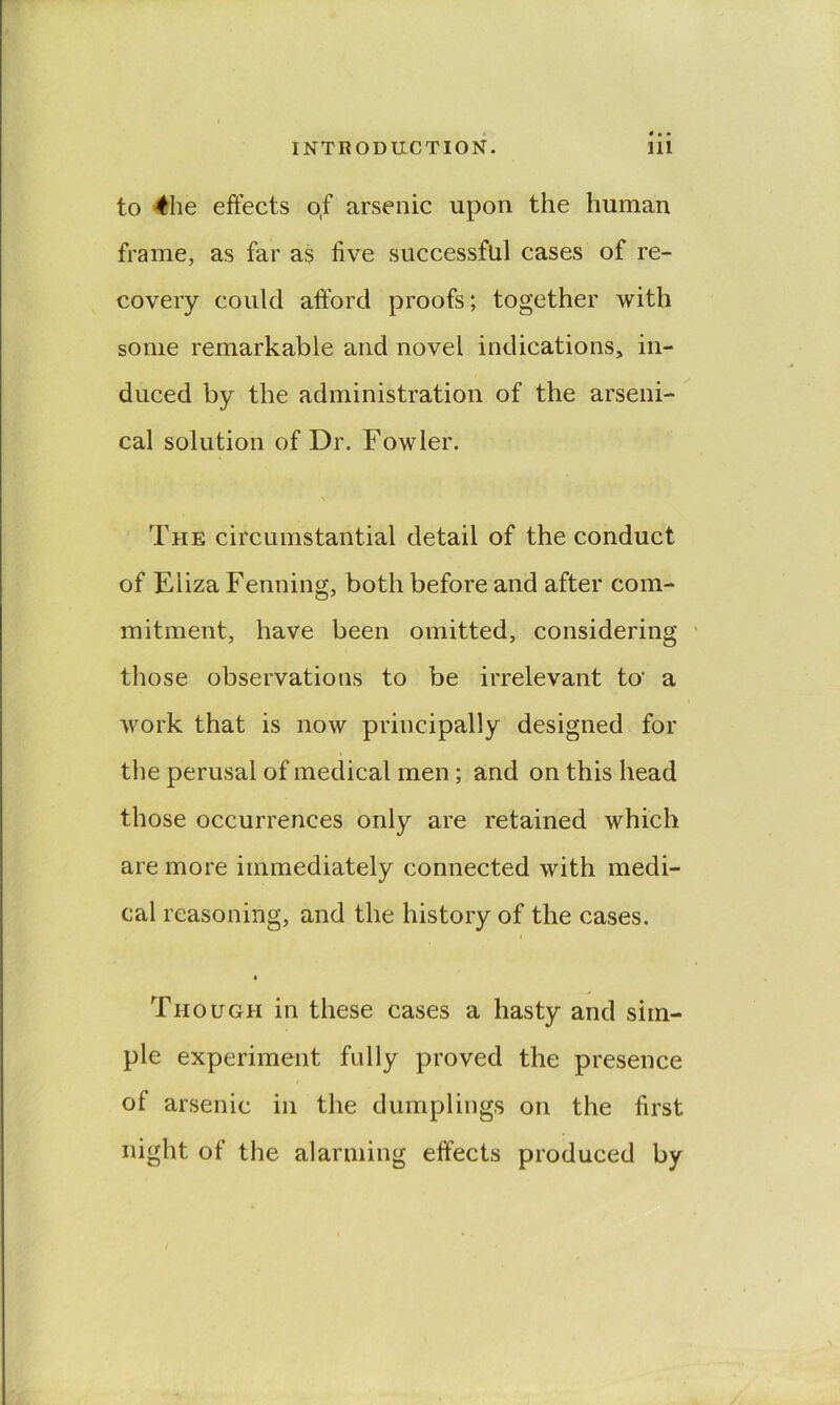 to 4he effects of arsenic upon the human frame, as far as five successful cases of re- covery could afford proofs; together with some remarkable and novel indications, in- duced by the administration of the arseni- ^ cal solution of Dr. Fowler. The circumstantial detail of the conduct of Eliza Fenning, both before and after com- mitment, have been omitted, considering ' those observations to be irrelevant to* a work that is now principally designed for the perusal of medical men; and on this head those occurrences only are retained which are more immediately connected with medi- cal reasoning, and the history of the cases. 4 Though in these cases a hasty and sim- ple experiment fully proved the presence of arsenic in the dumplings on the first night of the alarming effects produced by