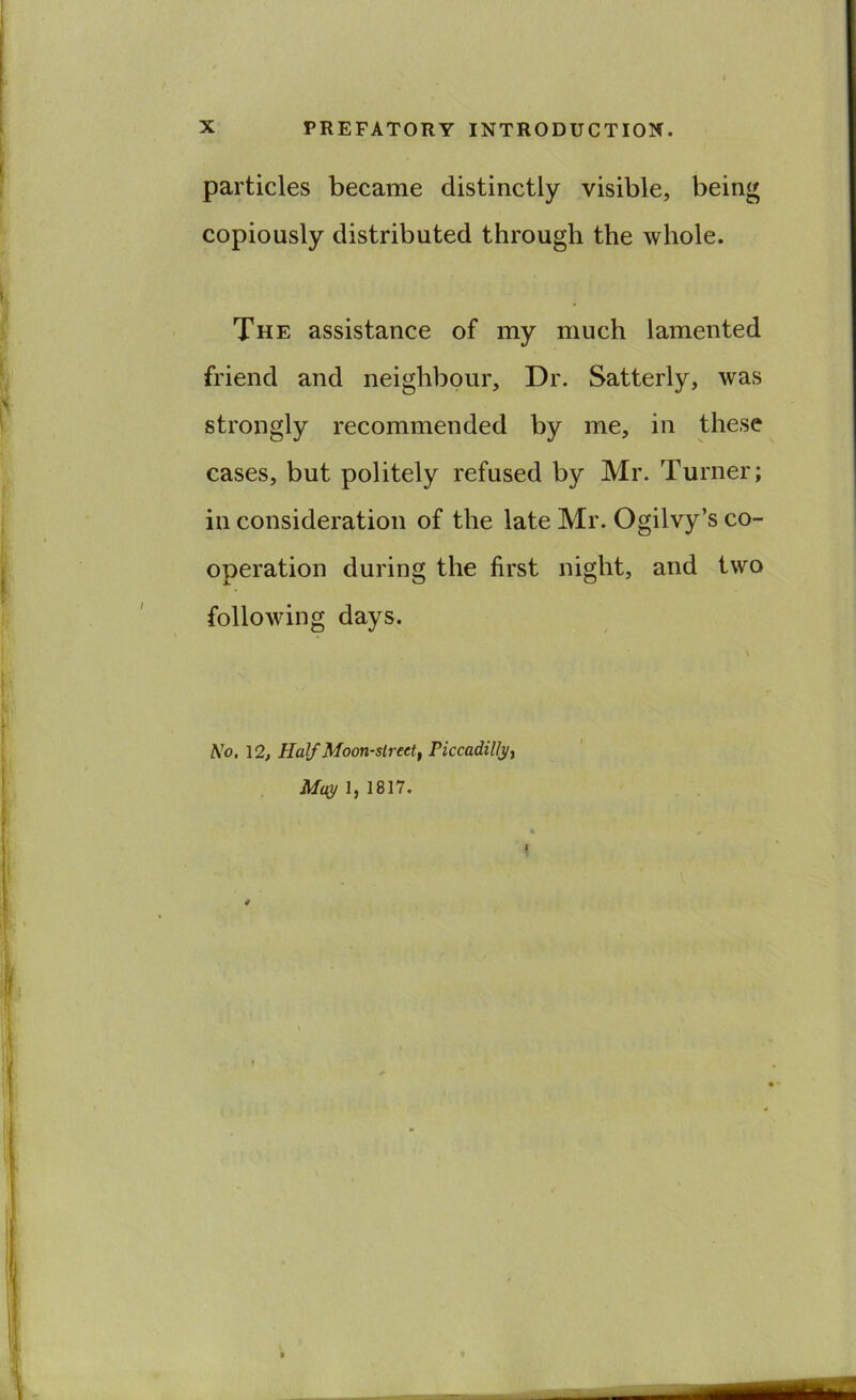 particles became distinctly visible, being copiously distributed through the whole. The assistance of my much lamented friend and neighbour. Dr. Satterly, was strongly recommended by me, in these cases, but politely refused by Mr. Turner; in consideration of the late Mr. Ogilvy’s co- operation during the first night, and two following days. No. 12, Half Moon-street, Piccadilly, May 1, 1817.