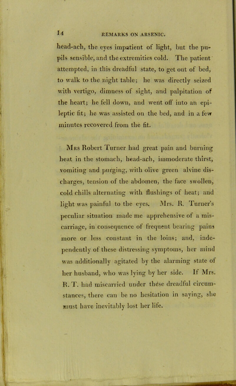 head-ach, the eyes impatient of light, but the pu- pils sensible, and the extremities cold. The patient' attempted, in this dreadful state, to get out of bed, to walk to the night table; he was directly seized with vertigo, dimness of sight, and palpitation of the heart; he fell down, and went off into an epi- leptic fit; he was assisted on the bed, and in a few minutes recovered from the fit. M Rs Robert Turner had great pain and burning heat In the stomach, head-ach, immoderate thirst, vomiting and purging, with olive green alvine dis- charges, tension of the abdomen, the face swollen, cold chills alternating with flushings of heat; and light was painful to the eyes. Mrs. R. Turner’s peculiar situation made me apprehensive of a mis- carriage, in consecpience of frequent bearing pains more or less constant in the loins; and, inde- pendently of these distressing symptoms, her mind was additionally agitated by the alarming state of \ her husband, who was lying by her side. If Mrs. R. T. had miscarried under th^se dreadful circum- stances, there can be no hesitation in saying, she must have Inevitably lost her life.