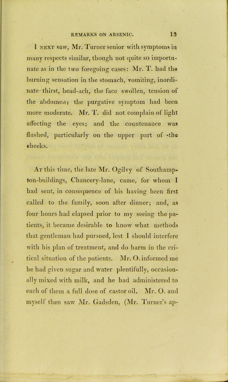 I NEXT saw, Mr. Turner senior with symptoms in many respects similar, though not quite so importu- nate as in the two foregoing cases: Mr. T. had the burning sensation in the stomach, vomiting, inordi- nate-thirst, head-ach, the face swollen, tension of the abdomen j the purgative symptom had been more moderate. Mr. T. did not complain of light affecting the eyes; and the countenance was flushed, particularly on the upper part of “the cheeks. At this time, the late Mr. Ogilvy of Southamp- ton-buildings. Chancery-lane, came, for whom I had sent, in consequence of his having been first called to the family, soon after dinner; and, as four hours had elapsed prior to my seeing the pa- tients, it became desirable to know what methods that gentleman had pursued, lest I should interfere with his plan of treatment, and do harm in the cri- tical situation of the patients. Mr. O. informed me he had given sugar and water plentifully, occasion- ally mixed with milk, and he had administered to each of them a full dose of castor oil. Mr. O. and myself then saw Mr. Gadsden, (Mr. Turners up-