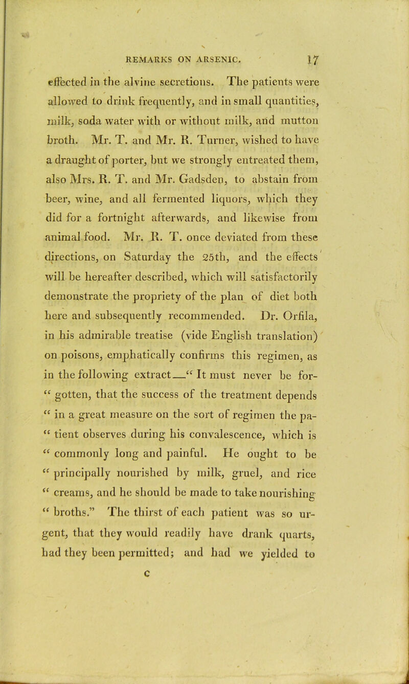 f REMARKS ON ARSENIC. ' 17 effected in tlie alvine secretions. The patients were allowed to drink frecjnently, and in small quantities, milk, soda water with or without milk, arid mutton broth. Mr. T. and Mr. R. Turner, wished to have a draught of porter, but we strongly entreated them, also Mrs. R. T. and Mr. Gadsden, to abstain from beer, wine, and all fermented liquors, which they did for a fortnight afterwards, and likewise from animal food. Mr. R. T. once deviated from these directions, on Saturday the 25th, and the effects’ will be hereafter described, which will satisfactorily demonstrate the propriety of the plan of diet both here and subsecpiently recommended. Dr. Orfila, in his admirable treatise (vide English translation) on poisons, emphatically confirms this regimen, as in the following extract—“ It must never be for- “ gotten, that the success of the treatment depends “ in a great measure on the sort of regimen the pa- “ tient observes during his convalescence, M'hich is commonly long and painful. He ought to be “ principally nourished by milk, gruel, and rice “ creams, and he should be made to take nourishine “ broths.” The thirst of each patient was so ur- gent, that they would readily have drank quarts, had they been permitted; and had we yielded to c