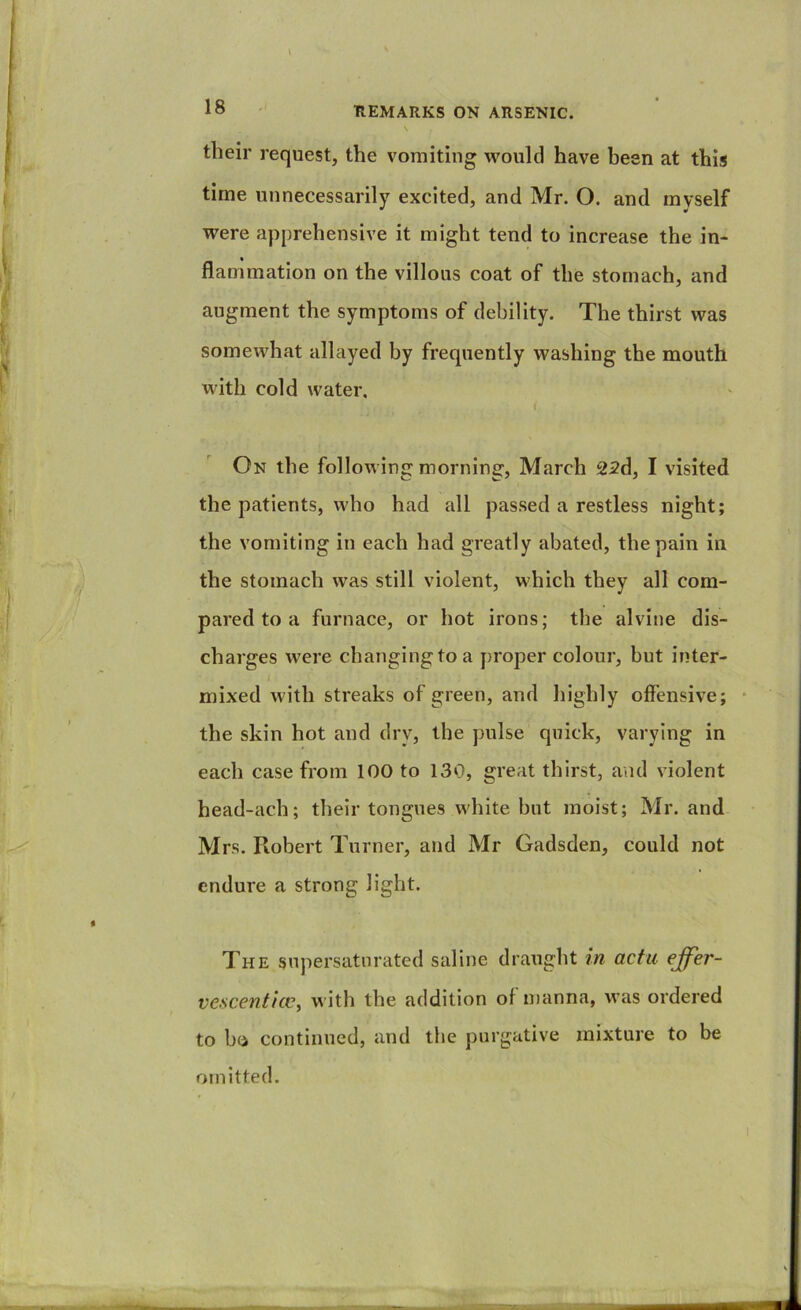 their request, the vomiting would have been at this time unnecessarily excited, and Mr. O. and myself were apprehensive it might tend to increase the in- flammation on the villous coat of the stomach, and augment the symptoms of debility. The thirst was somewhat allayed by frequently washing the mouth with cold water. On the following morning, March 22d, I visited the patients, who had all passed a restless night; the vomiting in each had greatly abated, the pain in the stomach was still violent, which they all com- pared to a furnace, or hot irons; the alvine dis- charges were changingto a proper colour, but inter- mixed with streaks of green, and highly offensive; • the skin hot and dry, the pulse quick, varying in each case from 100 to 130, great thirst, and violent head-ach; their tongues white hut moist; Mr. and Mrs. Robert Turner, and Mr Gadsden, could not endure a strong light. The supersaturated saline draught in acta effer- vcscenticv^ with the addition of manna, was ordered to b(i continued, and the purgative mixture to be omitted.