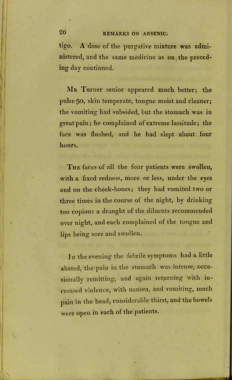 / tigo. A dose of the purgative mixture was admi- nistered, and the same medicine as on j the preced- ing day continued. Mr Turner senior appeared much better; the pulse 90, skin temperate, tongue moist and cleaner; the vomiting had subsided, but the stomach was in great pain ; he complained of extreme lassitude; the face was flushed, and he had slept about four hours. The faces of all the four patients were swollen, with a fixed redness, more or less, under the eyes and on the cheek-bones; they had vomited two or three times in the course of the night, by drinking \ too copious a draught of the diluents recommended over night, and each complained of the tongue and lips being sore and swollen. In the evening the febrile symptoms had a little abated, the pain in the stomach was intense, occa- sionally remitting,' and again returning with in- creased violence, with nausea, and vomiting, much pain in the head, considerable thirst, and the bowels were open in each of the patients.