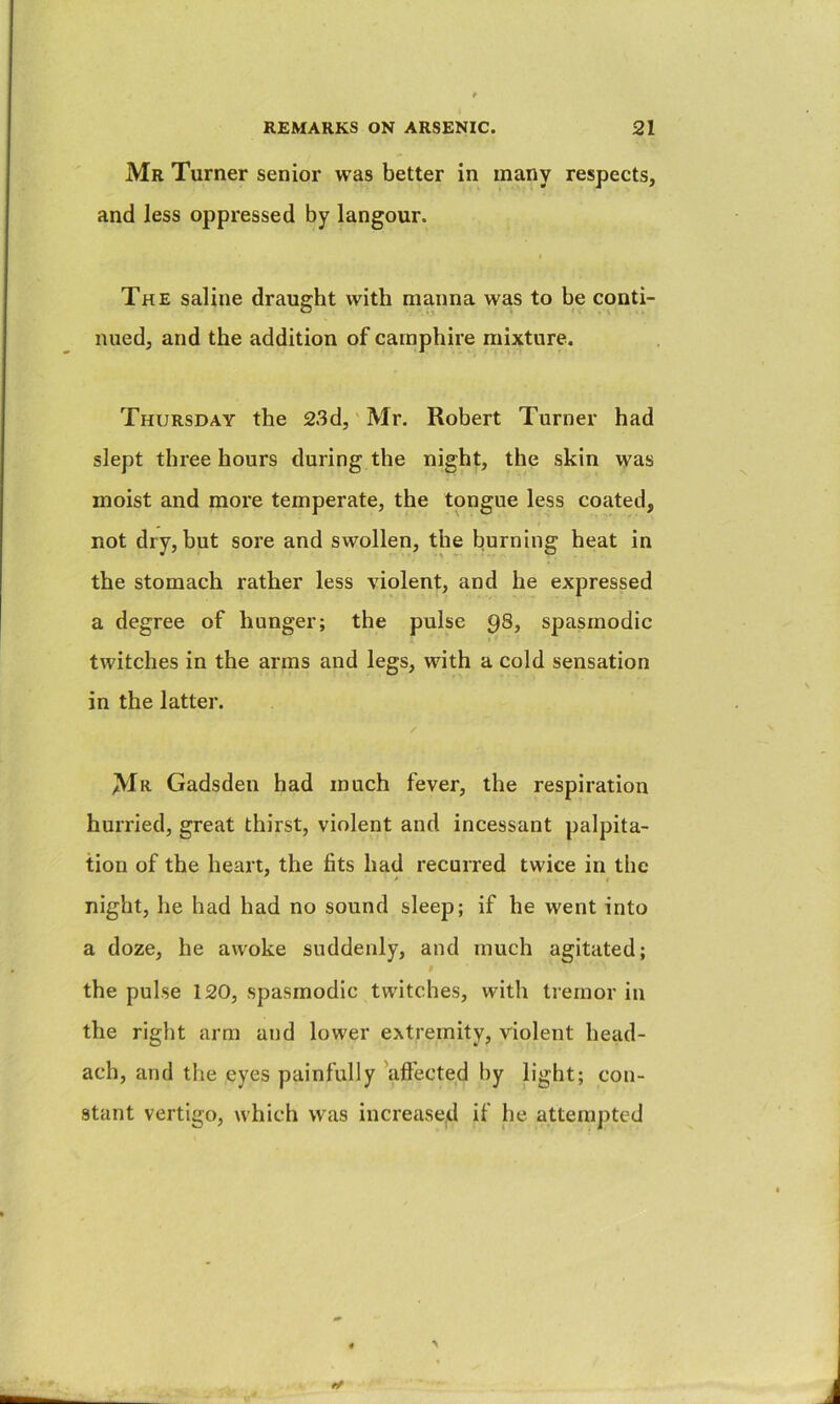 Mr Turner senior was better in many respects, and less oppressed by langour. The saline draught with manna was to be conti- nued, and the addition of carnphire mixture. Thursday the 23d, Mr. Robert Turner had slept three hours during the night, the skin was moist and more temperate, the tongue less coated, not dry, but sore and swollen, the burning heat in the stomach rather less violent, and he expressed a degree of hunger; the pulse 98, spasmodic twitches in the arms and legs, with a cold sensation in the latter. Mr Gadsden had much fever, the respiration hurried, great thirst, violent and incessant palpita- tion of the heart, the fits had recurred twice in the night, he had had no sound sleep; if he went into a doze, he awoke suddenly, and much agitated; the pulse 120, spasmodic twitches, with tremor in the right arm and lower extremity, violent head- ach, and the eyes painfully 'aftected by light; con- stant vertigo, which was increased if he attempted