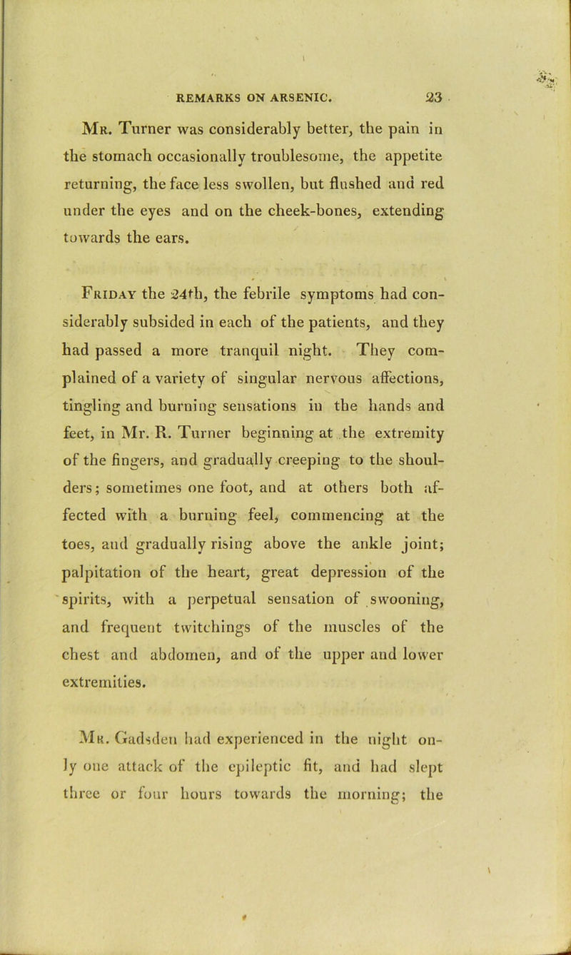 I REMARKS ON ARSENIC. 23 Mr. Turner was considerably better, the pain in the stomach occasionally troublesome, the appetite returning, the face less swollen, but flushed and red under the eyes and on the cheek-bones, extending towards the ears. # V Friday the i24th, the febrile symptoms had con- siderably subsided in each of the patients, and they had passed a more tranquil night. They com- plained of a variety of singular nervous afiections, tingling and burning sensations in the hands and feet, in Mr. R. Turner beginning at the extremity of the fingers, and gradually creeping to the shoul- ders ; sometimes one foot, and at others both af- fected with a burning feel, commencing at the toes, and gradually rising above the ankle joint; palpitation of the heart, great depression of the 'spirits, with a perpetual sensation of swooning, and frequent twitchings of the muscles of the chest and abdomen, and of the upper and lower extremities. Mk. Gadsden had experienced in the night on- ly one attack of the epileptic fit, and had slept three or four hours towards the morning; the 0 \