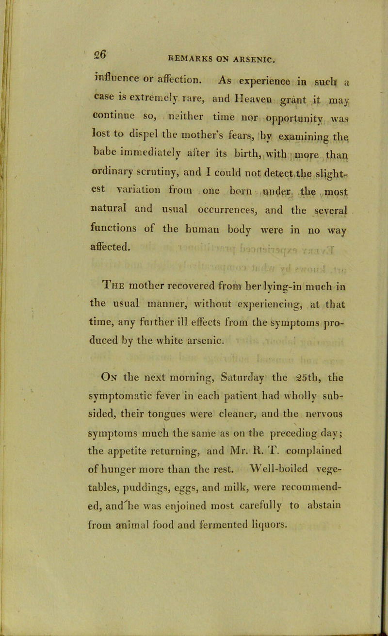 remarks on arsenic. influence or affection. As experience in such u case is extremely rare, and Heaven grant it may continue so, neither time nor opportunity was lost to dispel the mother’s fears, (by examining the babe immediately after its birth,, with | more thap ordinaiw scrutiny, and I could not detect the,slight- est variation from one bom ,under, .the .pnost natural and usual occurrences, and the several functions of the human body were in no way affected. , rfo,., . f The mother recovered from herlyinff-in much in the usual manner, without experiencing, at that time, any fuither ill effects from the symptoms pro- duced by the white arsenic. ) On the next morning, Saturday' the :25th, tlie symptomatic fever in each patient had wholly sub- sided, their tongues were cleaner, and the nervous symptoms much the same as on the preceding day; the appetite returning, and Mr. R. T. complained of hunger more than the rest. Well-boiled vege- tables, puddings, eggs, and milk, were recommend- ed, andTe was enjoined most carefully to abstain from animal food and fermented licjuors.