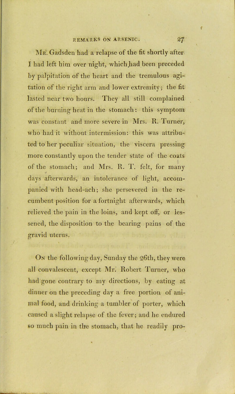 IMr. Gadsden had a relapse of the fit shortly after I had left him over night, which Jiad been preceded by palpitation of the heart and the tremulous agi- tation of the right arm and lower extremity; the fit lasted near two hours. They all still complained of the burning heat in the stomach: this symptom was constant and more severe in Mrs. R. Turner, who had it without intermission: this was attribu- ted to her peculiar situation, the viscera pressing more constantly upon the tender state of the coats of the stomach; and Mrs. R. T. felt, for many days afterwards, an intolerance of light, accoin- panied with head-ach; she persevered in the re- cumbent position for a fortnight afterwards, which relieved the pain in the loins, and kept off, or les- sened, the disposition to the bearing pains of the gravid uterus. On the following day, Sunday the 26th, they were all convalescent, except Mr. Robert Turner, who had gone contrary to my directions, by eating at dinner on the preceding day a free portion of ani- mal food, and drinking a tumbler of porter, which caused a slight relapse of the fever; and he endured 60 mnch pain in the stomach, that he readily pro-