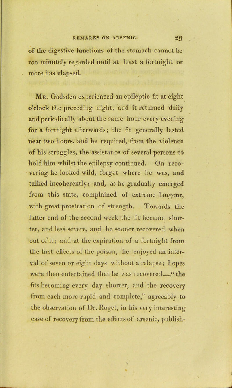 of the digestive functions of the stomach cannot be too minutely regarded until at least a fortnight or more has elapsed. Mr. Gadsden experienced an epileptic fit at eight o’clock the preceding night, and it returned daily and periodically about the same hour every evening for a fortnight afterwards; the fit generally lasted near two hours, and he required, from the violence of his struggles, the assistance of several persons to hold him whilst the epilepsy continued. On reco- vering he looked wild, forgot where he was, and talked incoherently; and, as he gradually emerged from this state, complained of extreme langour, with great prostration of strength. Towards the latter end of the second week the fit became shor- ter, and less severe, and he sooner recovered when out of it; and at the expiration of a fortnight from the first eft'ects of the poison, he enjoyed an inter- val of seven or eight days without a relapse; hopes were then entertained that he was recovered ‘‘the fits becoming every day shorter, and the recovery from each more rapid and coni])lete,” agreeably to the observation of Dr. Roget, in his very interesting case of recovery from the effects of arsenic, jmblish-