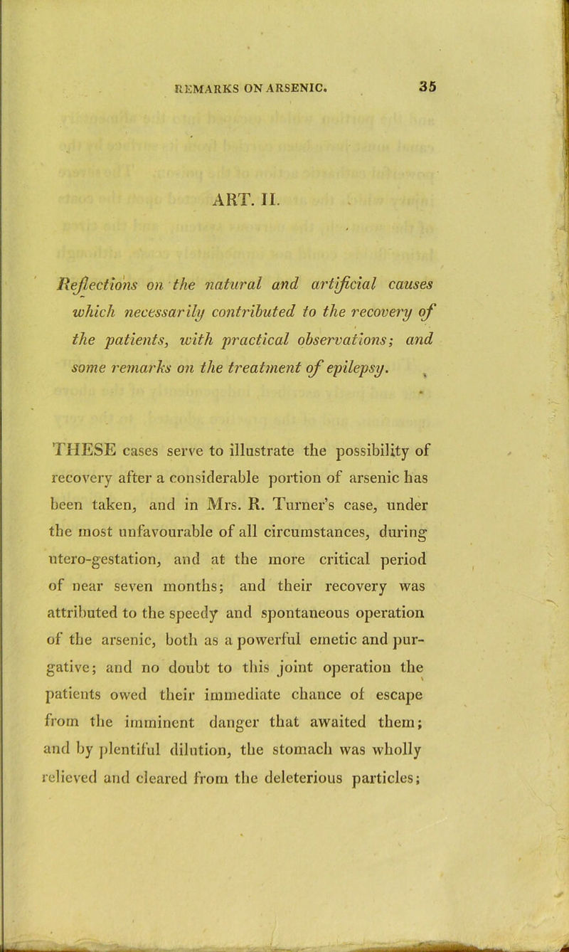 ART. II. Rejlections on the natural and artificial causes which necessarily contributed to the recovery of the patients, with practical observations; and some remarks on the treatment of epilepsy. THESE cases serve to illustrate the possibility of recovery after a considerable portion of arsenic has been taken, and in Mrs. R. Turner’s case, under the most unfavourable of all circumstances, during ntero-gestation, and at the more critical period of near seven months; and their recovery was attributed to the speedy and spontaneous operation of the arsenic, both as a powerful emetic and pur- gative; and no doubt to this joint operation the patients owed their immediate chance of escape from the imminent danger that awaited them; and by ])lentiful dilution, the stomach was wholly relieved and cleared from the deleterious particles;