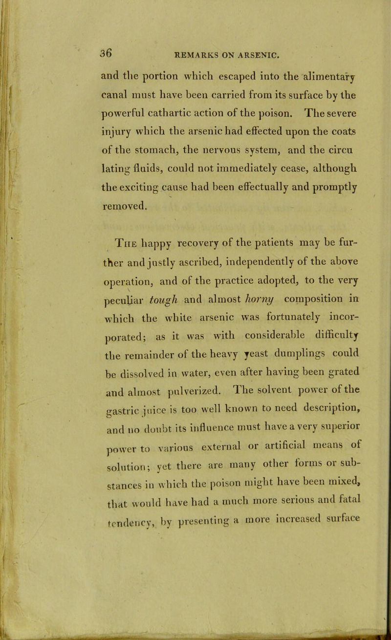 and the portion which escaped into the alimentary canal must have been carried from its surface by the powerful cathartic action of the poison. The severe injury which the arsenic had effected upon the coats of the stomach, the nervous system, and the circu lating fluids, could not immediately cease, although the exciting cause had been effectually and promptly removed. The happy recovery of the patients may he fur- ther and justly ascribed, independently of the above operation, and of the practice adopted, to the very peculiar tough and almost horny composition in which the white arsenic was fortunately incor- })orated; as it was with considerable difficulty the remainder of the heavy yeast dumplings could he dissolved in water, even after having been grated and almost pulverized. The solvent power of the •^astric luice is too well hnown to need desciiption, O •' and no doubt its influence must have a very superior power to various external or artificial means of solution; yet there are many other forms or sub- stances in which the poison might have been mixed, that would have had a much more serious and fatal tendency, by presenting a more increased suiface