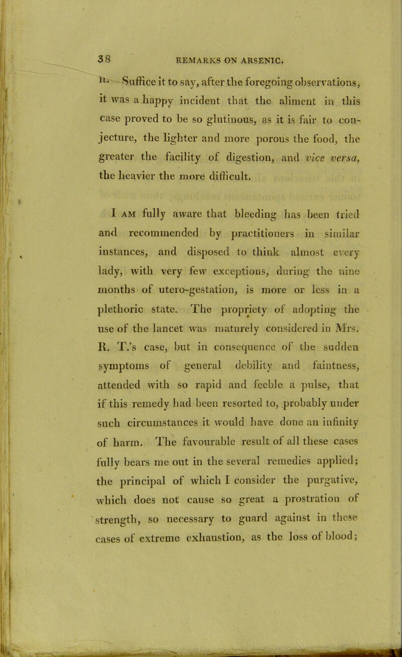 it to say, after the foregoing observations, it was a happy incident that the aliment in this case proved to be so glutinous, as it is fair to con- jecture, the lighter and more porous the food, the greater the facility of digestion, and vice versa, the heavier the more difficult. I AM fully aware that bleeding has been tried and recommended by practitioners in similar instances, and disposed to think almost every lady, with very few exceptions, during the nine months of utero-gestation, is more or less in a plethoric state. The propriety of ado])ting the use of the lancet was maturely considered in Mrs. R. T.’s case, but in consequence of the sudden symptoms of general debility and faintness, attended with so rapid and feeble a pulse, that if this remedy had been resorted to, probably under such circumstances it would have done an infinity of harm. The favourable result of all these cases fully bears me out in the several remedies applied; the principal of which I consider the purgative, which does not cause so great a prostration of strength, so necessary to guard against in these cases of extreme exhaustion, as the loss of blood; laiik