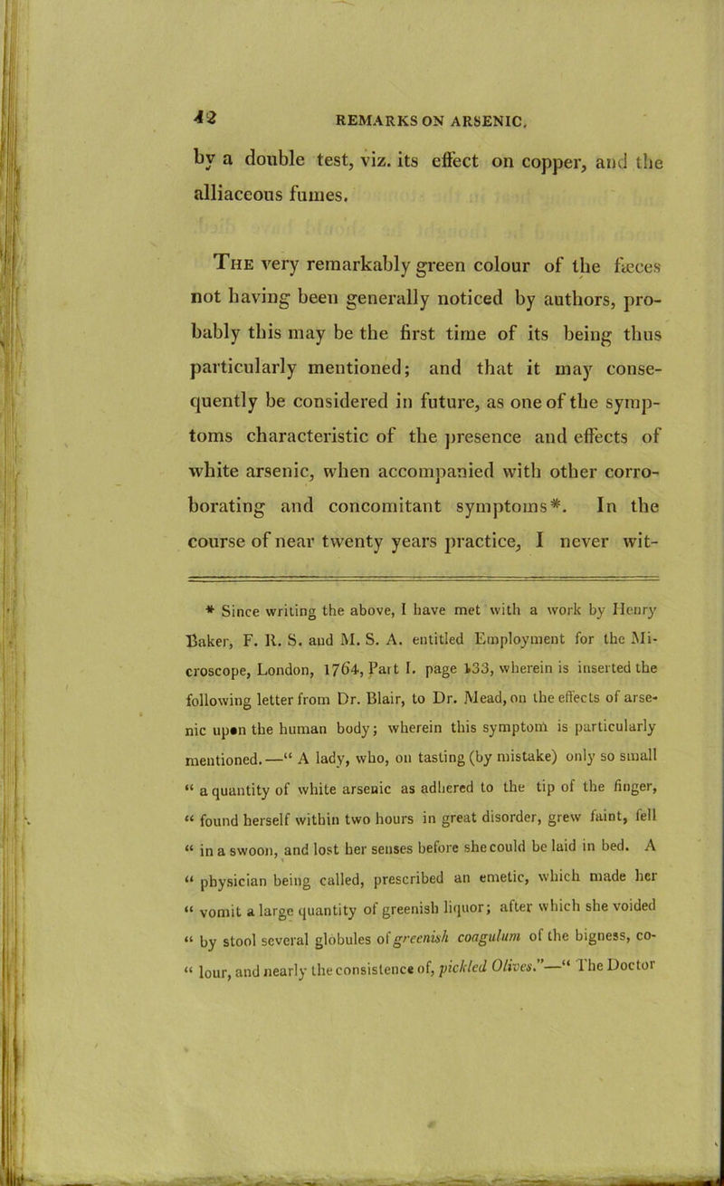 by a double test, viz. its elFect on copper, and the alliaceous fumes. The very remarkably green colour of the fteces not having been generally noticed by authors, pro- bably this may be the first time of its being thus particularly mentioned; and that it may conse- cjuently be considered in future, as one of the symp- toms characteristic of the j)resence and effects of white arsenic, when accompanied with other corro- borating and concomitant symptoms* **. In the course of near twenty years practice, I never wit- * Since writing the above, I have met with a work by Henry Baker, F. R. S. and M. S. A. entitled Employment for the Mi- croscope, London, 1/64, Part I. page 133, wherein is inserted the following letter from Dr, Blair, to Dr. Mead, on the effects of arse- nic up«n the human body; wherein this symptom is particularly mentioned.—“ A lady, who, on tasting (by mistake) only so small “ a quantity of white arsenic as adhered to the tip of the finger, “ found herself within two hours in great disorder, grew faint, fell “ in a swoon, and lost her senses before she could be laid in bed. A ** physician being called, prescribed an emetic, which made her “ vomit a large quantity of greenish liquor; after which she voided “ by stool several globules oicoagtilum of the bigness, co- “ lour, and nearly the consistence of, 'pickled Olives, “ 1 he Doctor