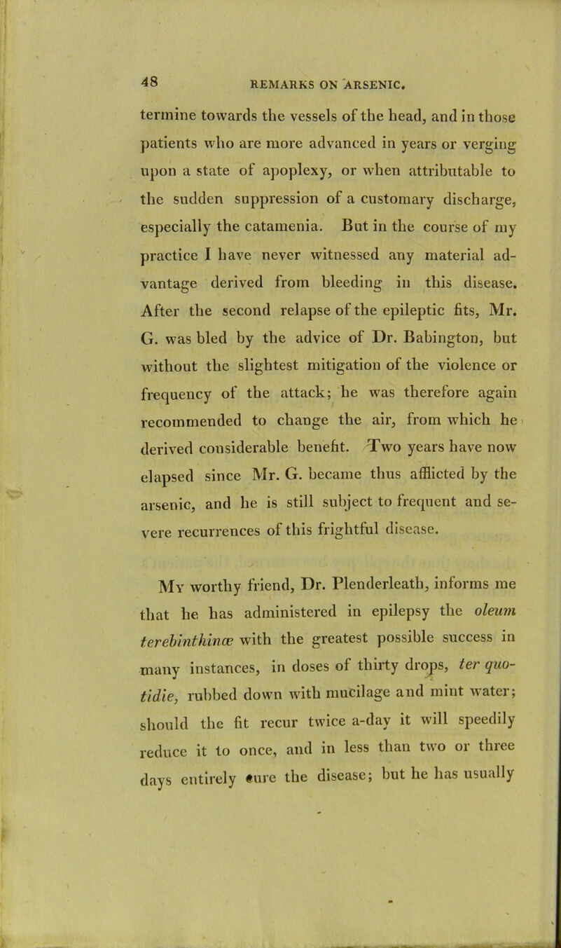 termine towards the vessels of the head, and in those patients who are more advanced in years or verging upon a state of apoplexy, or when attributable to the sudden suppression of a customary discharge, especially the catamenia. But in the course of my practice I have never witnessed any material ad- vantage derived from bleeding in this disease. After the second relapse of the epileptic fits, Mr. G. was bled by the advice of Dr. Babington, but without the slightest mitigation of the violence or frequency of the attack; he was therefore again recommended to change the air, from which he i derived considerable benefit. Two years have now elapsed since Mr. G. became thus afflicted by the arsenic, and he is still subject to frequent and se- vere recurrences of this frightful disease. My worthy friend. Dr. Plenderleath, informs me that he has administered in epilepsy the oleum terehlnthince with the greatest possible success in many instances, in doses of thirty drops, ter quo- tidie, rubbed down with mucilage and mint water; should the fit recur twice a-day it will speedily reduce it to once, and in less than two or three days entirely #ure the disease; but he has usually