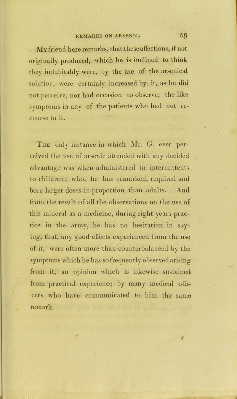 My friend here remarks, that these affections, if not originally produced, which he is inclined to think they indubitably were, by the use of the arsenical solution, were certainly increased by it, as he did not perceive, nor had occasion to observe, the like symptoms in any of the patients who had not re- course to it. The only instance in which Mr. G. ever per- ceived the use of arsenic attended with any decided advantage was wken administered in intermittents to children; who, he has remarked, required and bore larger doses in proportion than adults. And from the result of all the observations on the use of this mineral as a medicine, during eight years prac- tice in the army, he has no hesitation in say- ing, that, any good effects experienced from the use of it, were often more than counterbalanced by the symptoms which he has so frequently observed arising from it, an opinion which is likewise sustained from j)ractical experience by many medical offi- cers who have communicated to him the same remark. 1