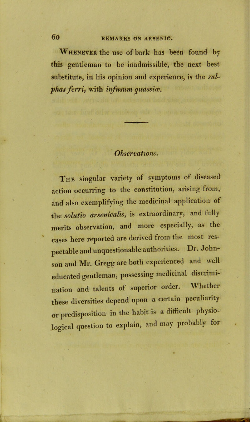 Whenever the use of bark has been found by this gentleman to be inadmissible, the next best substitute, in his opinion and experience, is the sul- phas ferri, with infusum quassicc. Observations. ' y The singular variety of symptoms of diseased action occurring to the constitution, arising from, and also exemplifying the medicinal application of the solutio arsenicalis, is extraordinary, and fully merits observation, and more especially, as the cases here reported are derived from the most res- pectable and unquestionable authorities. Dr. John- son and Mr. Gregg are both experienced and well educated gentleman, possessing medicinal discrimi- nation and talents of superior order. Whether these diversities depend upon a certain peculiarity or predisposition in the habit is a difficult physio- logical question to explain, and may probably for