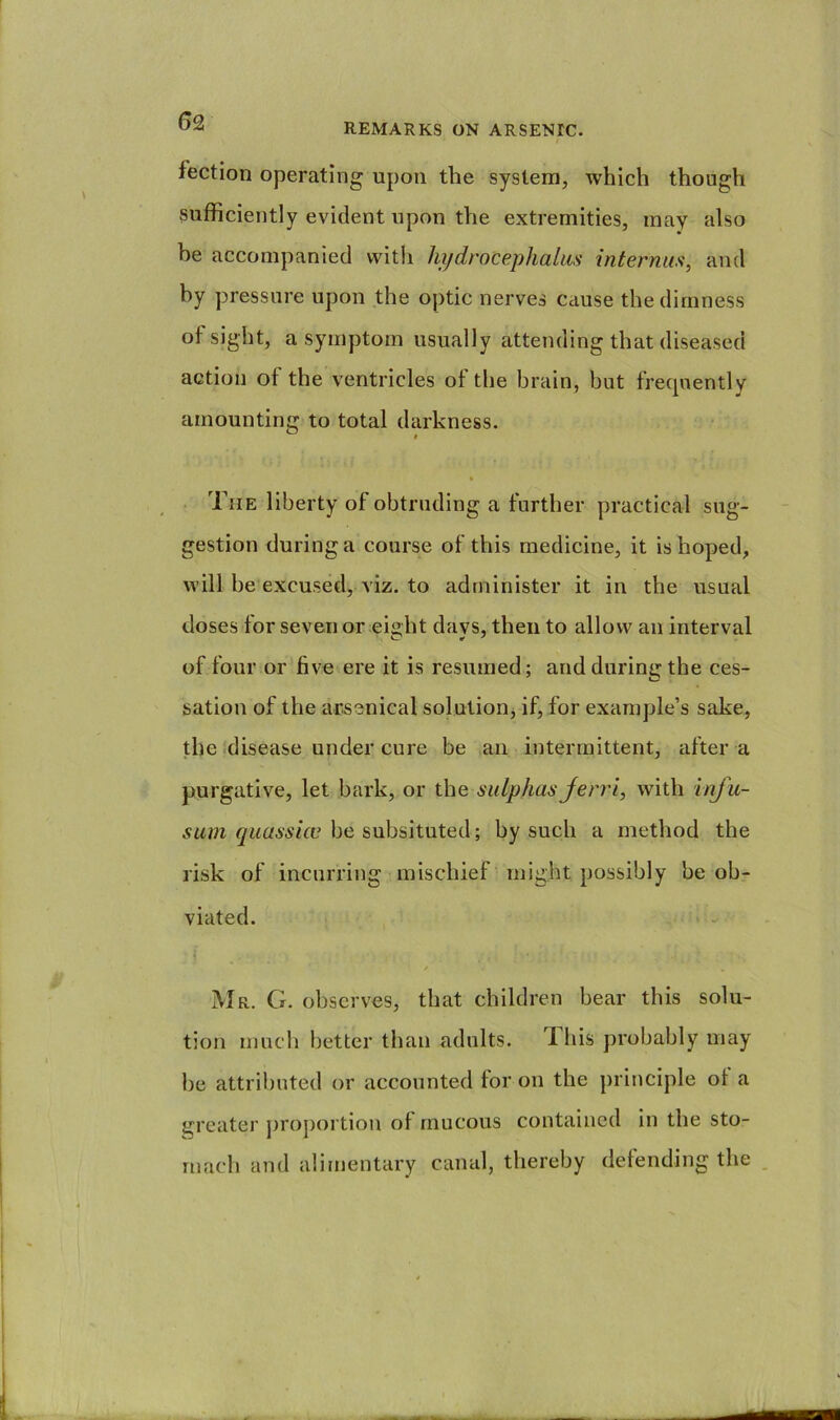 REMARKS ON ARSENIC. fection operating upon the system, which though sufficiently evident upon the extremities, may also be accompanied with hydrocephalus internus, and by pressure upon the optic nerves cause the dimness of sight, a symptom usually attending that diseased action ot the ventricles ot the brain, but frecpiently amounting to total darkness. » . The liberty of obtruding a further practical sug- gestion during a course of this medicine, it is hoped, will be excused, viz. to administer it in the usual doses for seven or eight days, then to allow an interval of four or'five ere it is resumed; and during the ces- sation of the arsenical solution, if, for example’s sake, the disease under cure be an intermittent, after a purgative, let bark, or the sulphas Jerri, with inju- sum quassicc be subsituted; by such a method the risk of incurring mischief might possibly be ob- viated. Mr. G. observes, that children bear this solu- tion much better than adults. TLliis probably may be attributed or accounted for on the principle of a greater proj)ortion of mucous contained in the sto- mach and alimentary canal, thereby defending the .