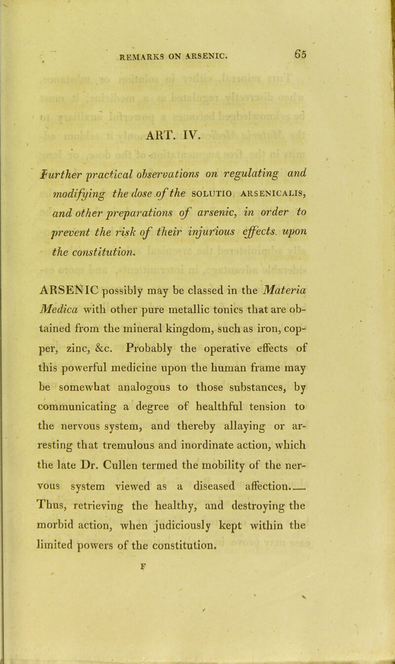 ' { : ART. IV. f urther 'practical ohservatio'ns on regulating and modifying the dose of the solutio arsenicalis, and other preparations of arsenic, in order to prevent the risk of their injurious effects, upon the constitution. I ARSENIC possibly may be classed in the Materia Medica with otlier pure metallic tonics that are ob- tained from the mineral kingdom, such as iron, cop- per, zinc, &c. Probably the operative effects of this powerful medicine upon the human frame may be somewhat analogous to those substances, by communicating a degree of healthful tension to the nervous system, and thereby allaying or ar- resting that tremulous and inordinate action, which the late Dr. Cullen termed the mobility of the ner- vous system viewed as a diseased affection. Thus, retrieving the healthy, and destroying the morbid action, when judiciously kept within the limited powers of the constitution. F V