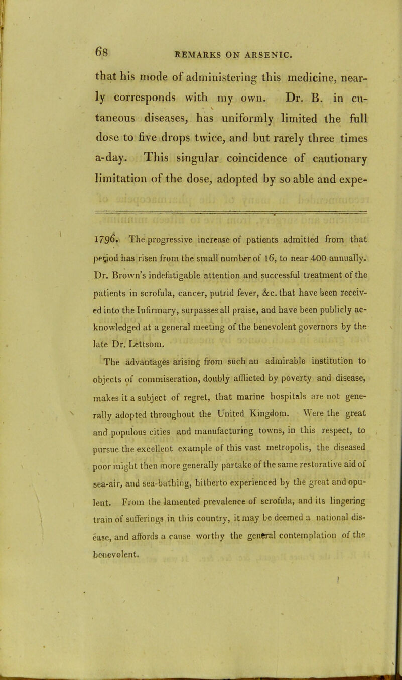 that his mode of administering this medicine, near- ly corresponds with my own. Dr. B. in cu- \ taneous diseases, has uniformly limited the full dose to five drops twice, and but rarely three times a-day. This singular coincidence of cautionary limitation of the dose, adopted by so able and expe- 1796* The progressive increase of patients admitted from that jjeyod has risen from the small number of 16, to near 400 annually. Dr. Brown’s indefatigable attention and successful treatment of the patients in scrofula, cancer, putrid fever, &c. that have been receiv- ed into the Infirmary, surpasses all praise, and have been publicly ac- knowledged at a general meeting of the benevolent governors by the late Dr, Lettsom. The advantages arising from such an admirable institution to objects of commiseration, doubly afflicted by poverty and disease, makes it a subject of regret, that marine hospitals are not gene- rally adopted throughout the United Kingdom. Were the great and populous cities and manufacturing towns, in this respect, to pursue the excellent example of this vast metropolis, the diseased poor might then more generally partake of the same restorative aid of sea-air, and sea-bathing, hitherto experienced by the great and opu- lent. From the lamented prevalence of scrofula, and its lingering train of sufferings in this country, it may be deemed a national dis- ease, and affords a cause worthy the general contemplation of the benevolent.