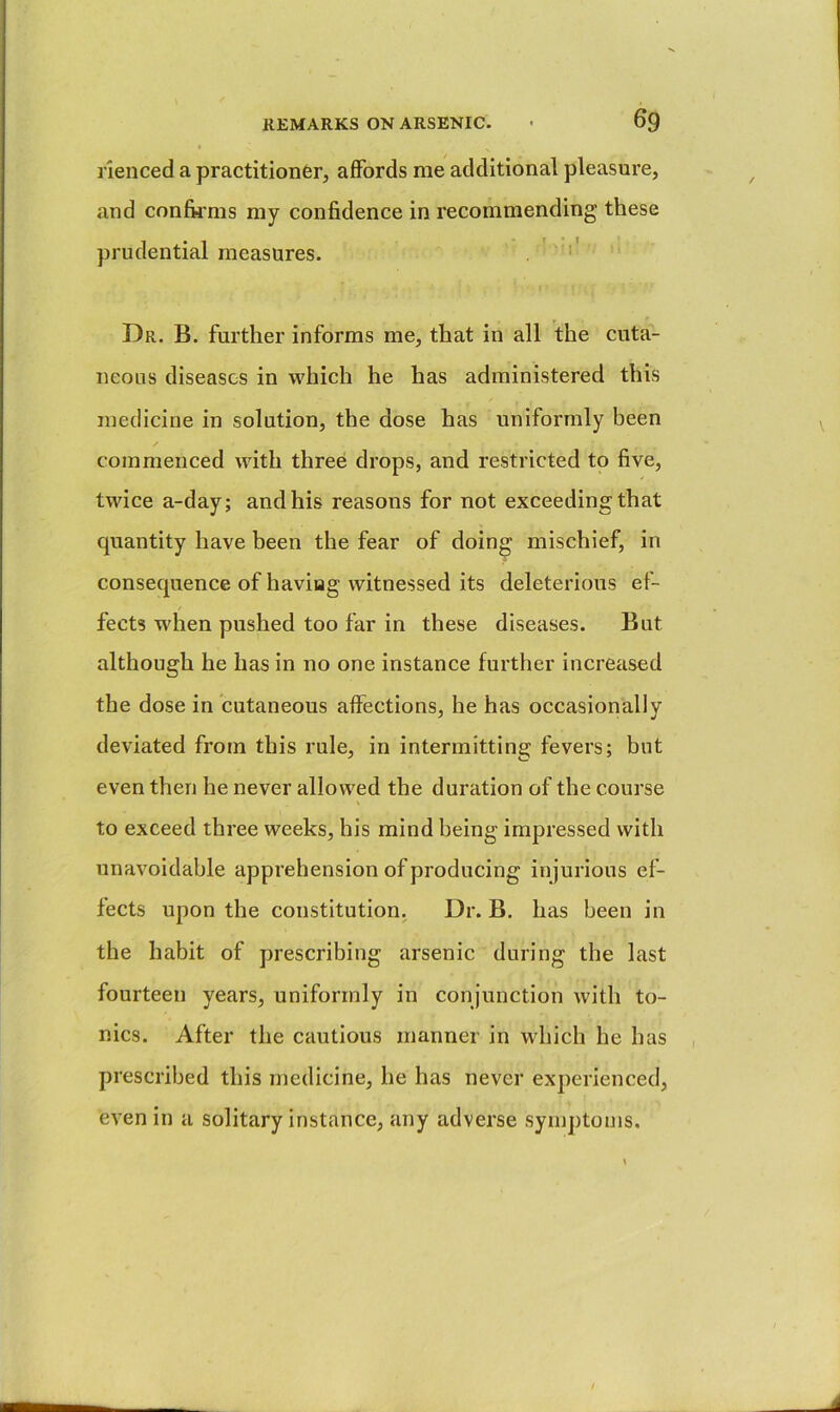 rienced a practitioner, affords me additional pleasure, and confii'ms my confidence in recommending these prudential measures. . ' ' Dr. B. further informs me, that in all the cuta- neous diseases in which he has administered this medicine in solution, the dose has uniformly been commenced with three drops, and restricted to five, twice a-day; and his reasons for not exceeding that quantity have been the fear of doing mischief, in consequence of having witnessed its deleterious ef- fects w'hen pushed too far in these diseases. But although he has in no one instance further incrCcised the dose in cutaneous affections, he has occasionally deviated from this rule, in intermitting fevers; but even then he never allowed the duration of the course to exceed three weeks, his mind being impressed with unavoidable apprehension of producing injurious ef- fects upon the constitution. Dr. B. has been in the habit of prescribing arsenic during the last fourteen years, uniformly in conjunction with to- nics. After the cautious manner in wdiich he has prescribed this medicine, he has never experienced, even in a solitary instance, any adverse symptoms.