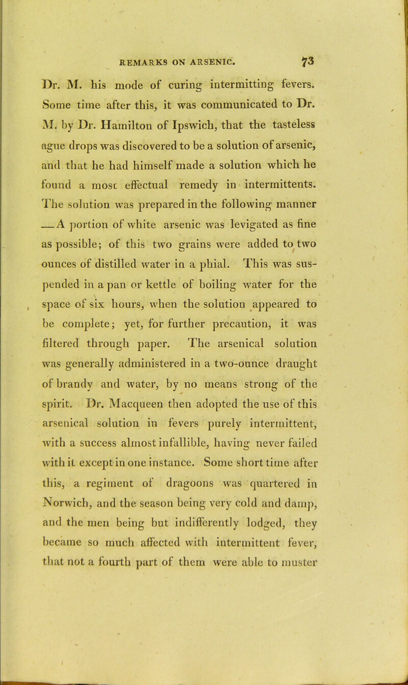 Dr. M. his mode of curing intermitting fevers. Some time after this, it was communicated to Dr. M. by Dr. Hamilton of Ipswich, that the tasteless ague drops was discovered to be a solution of arsenic, and that he had himself made a solution which he found a most effectual remedy in' intermittents. The solution was prepared in the following manner — A ])ortion of white arsenic was levigated as fine as possible; of this two grains were added to^two ounces of distilled water in a phial. This was sus- pended in a pan or kettle of boiling water for the space of six hours, when the solution appeared to be complete; yet, for further precaution, it was filtered through paper. The arsenical solution was generally administered in a two-ounce draught of brandy and water, by no means strong of the 0 spirit. Dr. Macqueen then adopted the use of this arsenical solution in fevers purely intermittent, Avith a success almost infallible, having never failed with it except in one instance. Some short time after this, a regiment of dragoons was quartered in Norwich, and the season being very cold and damp, and the men being but indifferently lodged, they became so much affected with intermittent fever, that not a fourth part of them were able to muster