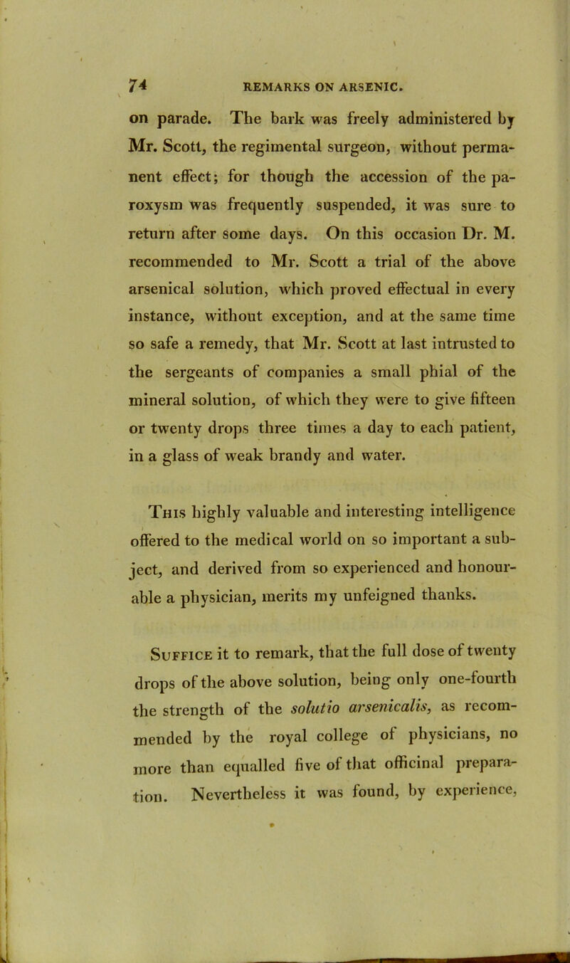 on parade. The bark was freely administered by Mr. Scott, the regimental surgeon, without perma- nent effect; for though the accession of the pa- roxysm was frequently suspended, it was sure to return after some days. On this occasion Dr. M. recommended to Mr. Scott a trial of the above arsenical solution, which proved effectual in every instance, without exception, and at the same time so safe a remedy, that Mr. Scott at last intrusted to the sergeants of companies a small phial of the mineral solution, of which they were to give fifteen or twenty drops three times a day to each patient, in a glass of weak brandy and water. This highly valuable and interesting intelligence offered to the medical world on so important a sub- ject, and derived from so experienced and honour- able a physician, merits my unfeigned thanks. Suffice it to remark, that the full dose of twenty drops of the above solution, being only one-fourth the strength of the solutio arsenicalis, as recom- mended by the royal college of physicians, no more than equalled five of that officinal prepara- tion. Nevertheless it was found, by experience,