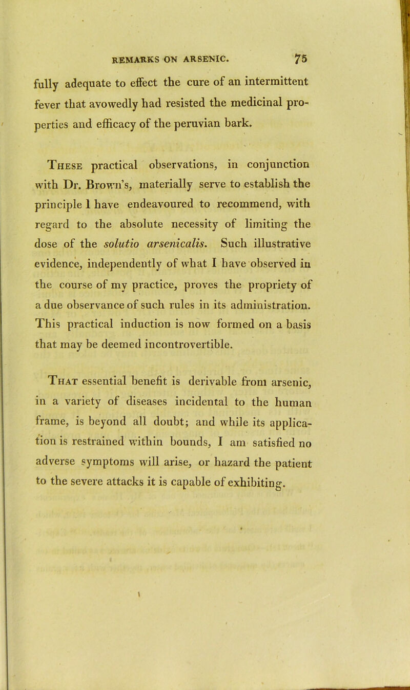 fully adequate to effect the cure of an intermittent fever that avowedly had resisted the medicinal pro- perties and efficacy of the peruvian bark. These practical observations, in conjunction with Dr. Brown’s, materially serve to establish the principle 1 have endeavoured to recommend, with regard to the absolute necessity of limiting the dose of the solutio arsenicalis. Such illustrative evidence, independently of what I have observed in the course of my practice, proves the propriety of a due observance of such rules in its administration. This practical induction is now formed on a basis that may be deemed incontrovertible. That essential benefit is derivable from arsenic, in a variety of diseases incidental to the human frame, is beyond all doubt; and while its applica- tion is restrained within bounds, I am satisfied no adverse symptoms will arise, or hazard the patient to the severe attacks it is capable of exhibiting.