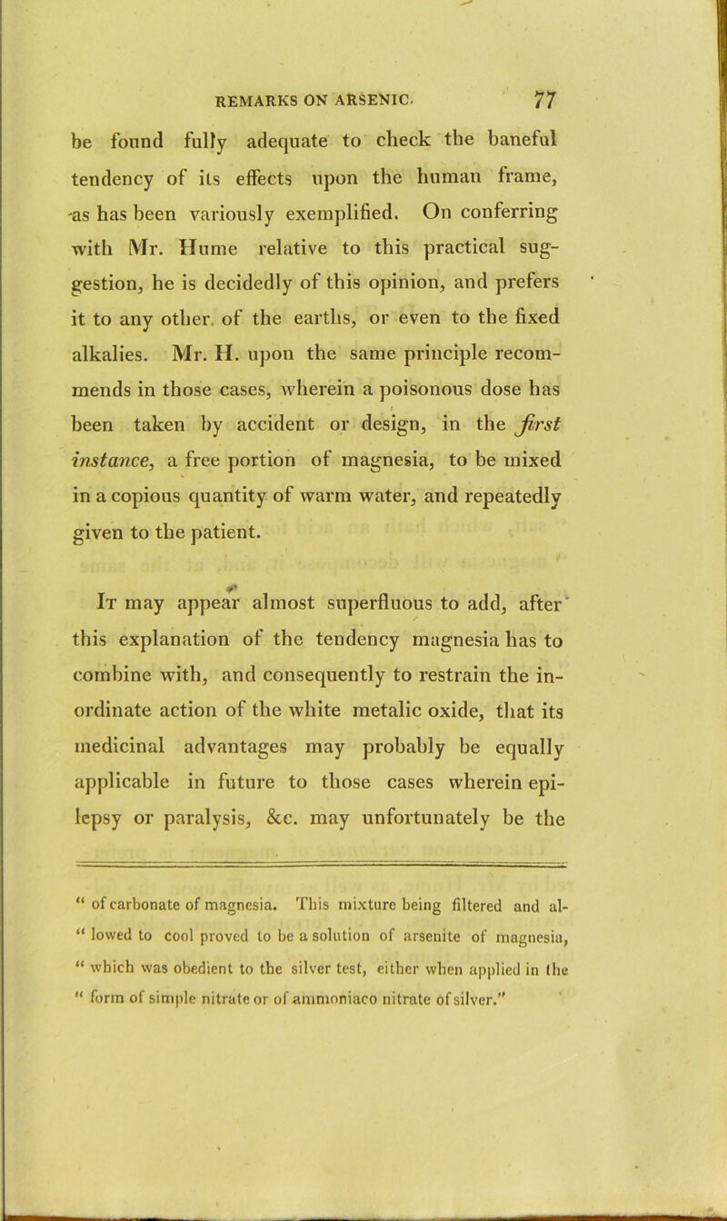 be found fuHy adequate to check the baneful tendency of its eifects upon the human frame, as has been variously exemplified. On conferring with Mr. Hume relative to this practical sug- gestion, he is decidedly of this opinion, and prefers it to any other, of the earths, or even to the fixed alkalies. Mr. H. upon the same principle recom- mends in those cases, wherein a poisonous dose has I been taken by accident or design, in the Jirst instance, a free portion of magnesia, to be mixed in a copious quantity of warm water, and repeatedly given to the patient. It may appear almost superfluous to add, after this explanation of the tendency magnesia has to combine with, and consequently to restrain the in- ordinate action of the white metalic oxide, that its medicinal advantages may probably be equally applicable in future to those cases wherein epi- lepsy or paralysis, &c. may unfortunately be the “ of carbonate of magnesia. This mixture being filtered and al- “ lowed to cool proved to be a solution of arsenite of magnesia, “ which was obedient to the silver test, either when applied in (he “ form of sim|)le nitrate or of ammoniaco nitrate of silver.”