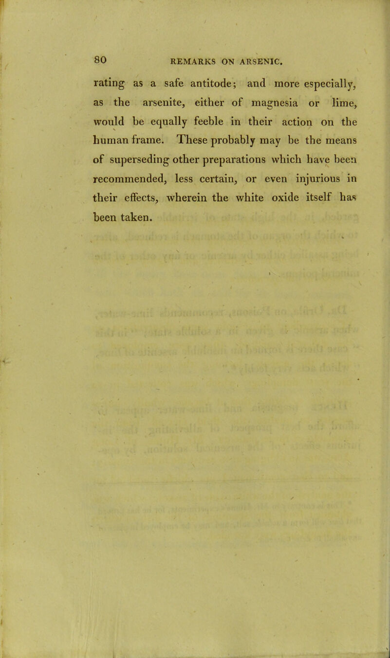 rating as a safe antitode; and more especially, as the arsenite, either of magnesia or lime, would be equally feeble in their action on the human frame. These probably may be the means of superseding other preparations which have been recommended, less certain, or even injurious in their effects, wherein the white oxide itself has been taken.