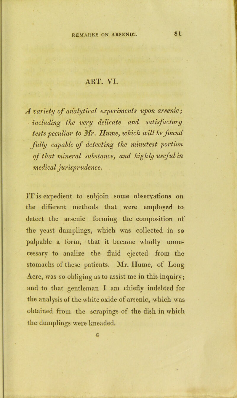 ART. VI. A variety of analytical experiments upon arsenic; including the very delicate and satisfactory tests peculiar to Mr. Hume, which will he found fully capable of detecting the minutest portion of that mineral substance, and highly useful in medical jurisprudence. IT is expedient to subjoin some observations on the different methods that were employed to detect the arsenic forming the composition of the yeast dumplings, which was collected in so palpable a form, that it became wholly unne- cessary to analize the fluid ejected from the stomachs of these patients. Mr. Hume, of Long Acre, was so obliging as to assist me in this inquiry; and to that gentlenian I am chiefly indebted for the analysis of the white oxide of arsenic, which was obtained from the scrapings of the dish in which the dumplings vvere kneaded. a