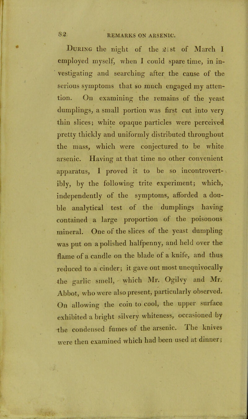 During the night of the 2ist of March 1 employed myselfj when I could spare time, in in- vestigating and searching after the cause of the serious symptoms that so much engaged my atten- tion. On examining the remains of the yeast dumplings, a small portion was first cut into very thin slices; white opaque particles were perceived pretty thickly and uniformly distributed throughout the mass, which were conjectured to be white arsenic. Having at that time no other convenient apparatus, I proved it to be so incontrovert- ibly, by the following trite experiment; which, independently of the symptoms, afforded a dou- ble analytical test of the dumplings having contained a large proportion of the poisonous mineral. One of the slices of the yeast dumpling was put on a polished halfpenny, and held over the flame of a candle on the blade of a knife, and thus reduced to a cinder; it gave out most unequivocally the garlic smel], Avhich Mr. Ogilvy and Mr. Abbot, who were also present, particularly observed. On allowing the coin to cool, the upper surface exhibited a bright silvery whiteness, occasioned by the condensed fumes of the arsenic. The knives were then examined which had been used at dinner;