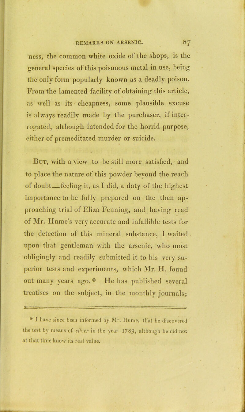 ness, the common white oxide of the shops, is the general species of this poisonous metal in use, being the only form popularly known as a deadly poison. From the lamented facility of obtaining this article, as well as its cheapness, some plausible excuse is always readily made by the purchaser, if inter- rogated, although intended for the horrid purpose, either of premeditated murder or suicide. \ But, with a view to be still more satisfied, and to place the nature of this powder beyond the reach of doubt—feeling it, as I did, a duty of the highest importance to be fully prepared on the then ap- proaching trial of Eliza Penning, and having read of Mr. Hume’s Very accurate and infallible tests for the detection of this mineral substance, I waited . upon that gentleman with the arsenic, who most obligingly and readily submitted it to his very su- perior tests and experiments, which Mr. H. found out many years ago.* He has published several trecitises on the subject, in the monthly journals; * 1 have since been informed b}' Mr. Hume, that he discovered the lest by means of si'vcr in tlie year 1789, although he did not at that time know its re d value.