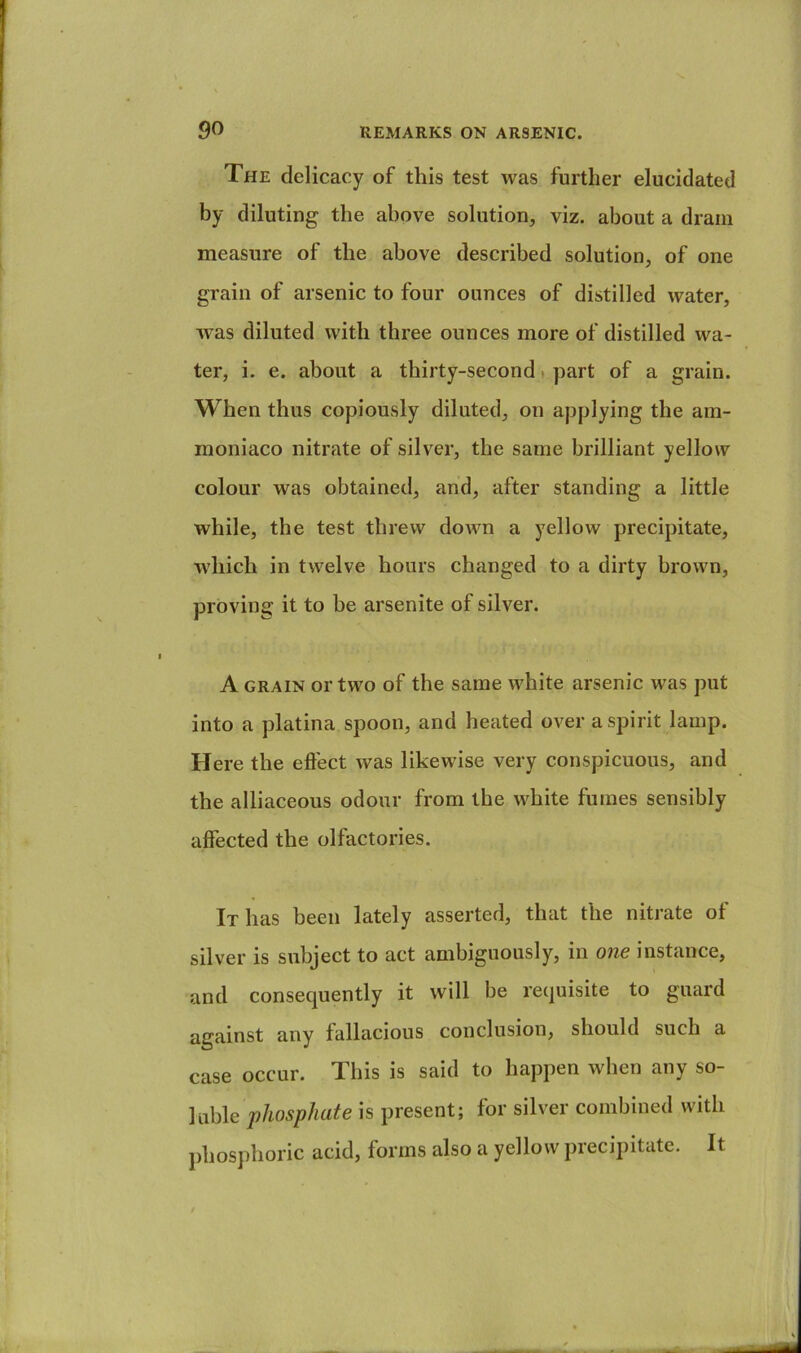 The delicacy of this test was further elucidated by diluting the above solution, viz. about a dram measure of the above described solution, of one grain of arsenic to four ounces of distilled water, was diluted with three ounces more of distilled wa- ter, i. e. about a thirty-second t part of a grain. When thus copiously diluted, on applying the am- moniaco nitrate of silver, the same brilliant yellow colour was obtained, and, after standing a little while, the test threw down a yellow precipitate, which in twelve hours changed to a dirty brown, proving it to be arsenite of silver. A GRAIN or two of the same white arsenic was put into a platina spoon, and heated over a spirit lamp. Here the eft'ect was likewise very conspicuous, and the alliaceous odour from the white fumes sensibly affected the olfactories. It has been lately asserted, that the nitrate of silver is subject to act ambiguously, in one instance, and consequently it will be requisite to guard against any fallacious conclusiou, should such a case occur. This is said to happen when any so- luble phosphate is present; for silver combined with phosphoric acid, forms also a yellow precipitate. It