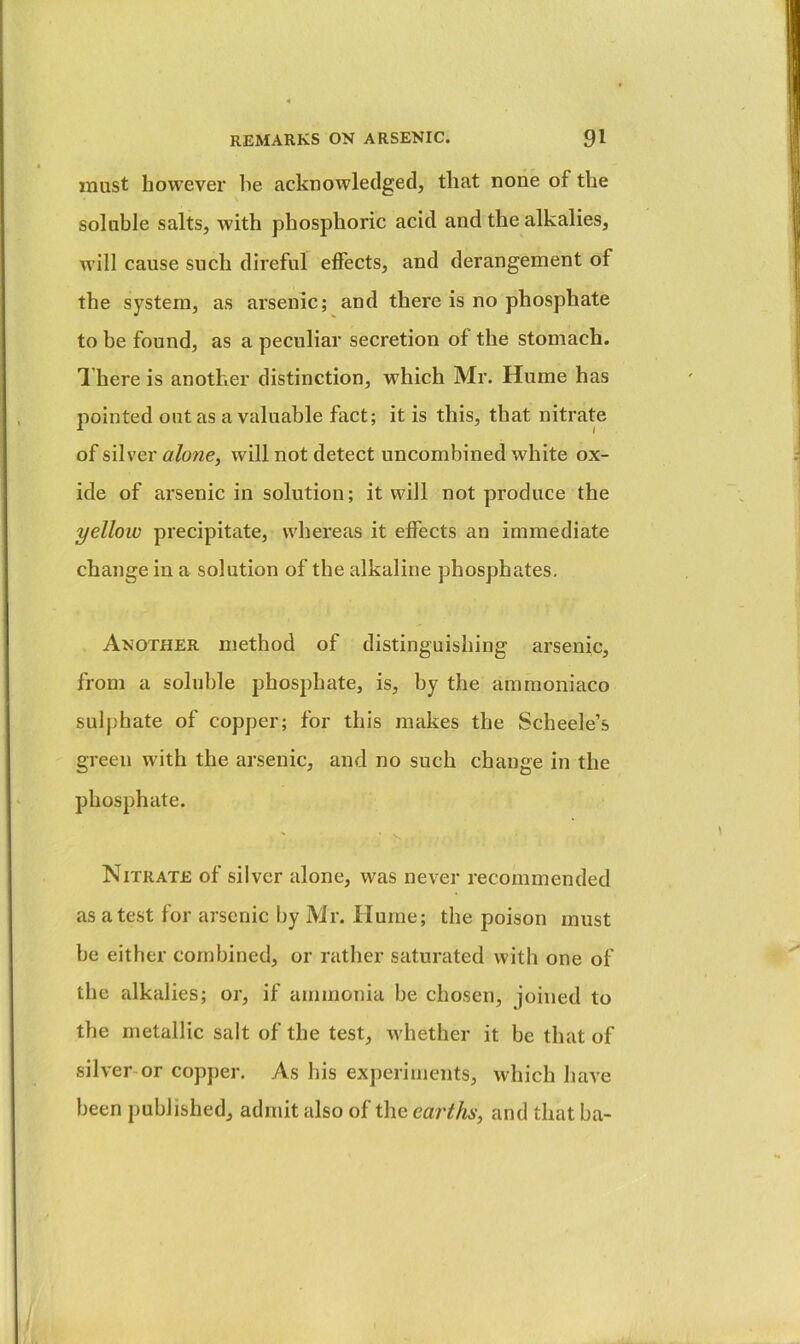 must however lie acknowledged, that none of the soluble salts, with phosphoric acid and the alkalies, will cause such direful effects, and derangement of the system, as arsenic; and there is no phosphate to be found, as a peculiar secretion of the stomach. 1 here is another distinction, which Mr. Hume has pointed out as a valuable fact; it is this, that nitrate of silver alone, will not detect uncombined white ox- ide of arsenic in solution; it will not produce the yellow precipitate, whereas it effects an immediate change in a solution of the alkaline phosphates. Another method of distinguishing arsenic, from a soluble phosphate, is, by the ammoniaco sulphate of copper; for this makes the Scheele’s green with the arsenic, and no such change in the phosphate. Nitrate of silver alone, was never recommended as a test for arsenic by Mr. Hume; the poison must be either combined, or rather saturated with one of the alkalies; or, if ammonia be chosen, joined to the metallic salt of the test, whether it be that of silver or copper. As his exjieriments, which have been published, admit also of the earths, and that ba-