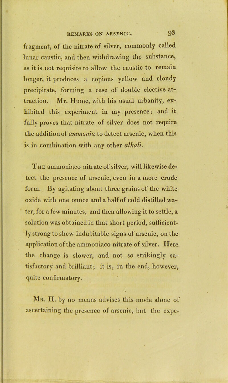 fragment, of the nitrate of silver, commonly called lunar caustic, and then withdrawing the substance, as it is not requisite to allow the caustic to remain longer, it produces a copious yellow and cloudy precipitate, forming a case of double elective at- traction. Mr. Hume, with his usual urbanity, ex- hibited this experiment in my presence; and it fully proves that nitrate of silver does not require the addition of ammonia to detect arsenic, when this is in combination with any other alkali. The ammoniaco nitrate of silver, will likewise de- tect the presence of arsenic, even in a more crude form. By agitating about three grains of the white oxide with one ounce and a half of cold distilled wa- ter, for a few minutes, and then allowing it to settle, a solution was obtained in that short period, sufficient- ly strong to shew indubitable signs of arsenic, on the application of the ammoniaco nitrate of silver. Here the change is slower, and not so strikingly sa- tisfactory and brilliant; it is, in the end, however, quite confirmatory. Mr. H. by no means advises this mode alone of ascertaining the presence of arsenic, but the cxpe-