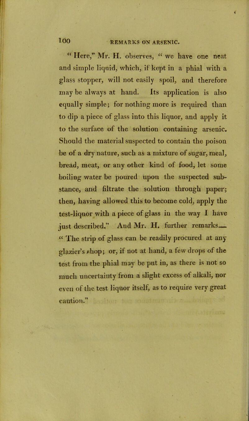 loo Here,” Mr. H. observes, “ we have one neat and simple liquid, which, if kept in a phial with a glass stopper, will not easily spoil, and therefore may be always at hand. Its application is also equally simple; for nothing more is required than to dip a piece of glass into this liquor, and apply it to the surface of the solution containing arsenic. Should the material suspected to contain the poison be of a dry nature, such as a mixture of sugar, meal, bread, meat, or any other kind of food, let some boiling water be poured upon the suspected sub- stance, and filtrate the solution through paper; then, having allowed this to become cold, apply the test-liquor with a piece of glass in the way I have just described.” And Mr. H. further remarks— ‘‘ The strip of glass can be readily procured at any glazier’s ^ihop; or, if not at hand, a few drops of the test from the phial may be put in, as there is not so much uncertainty from a slight excess of alkali, nor even of the test liquor itself, as to require very great caution.”