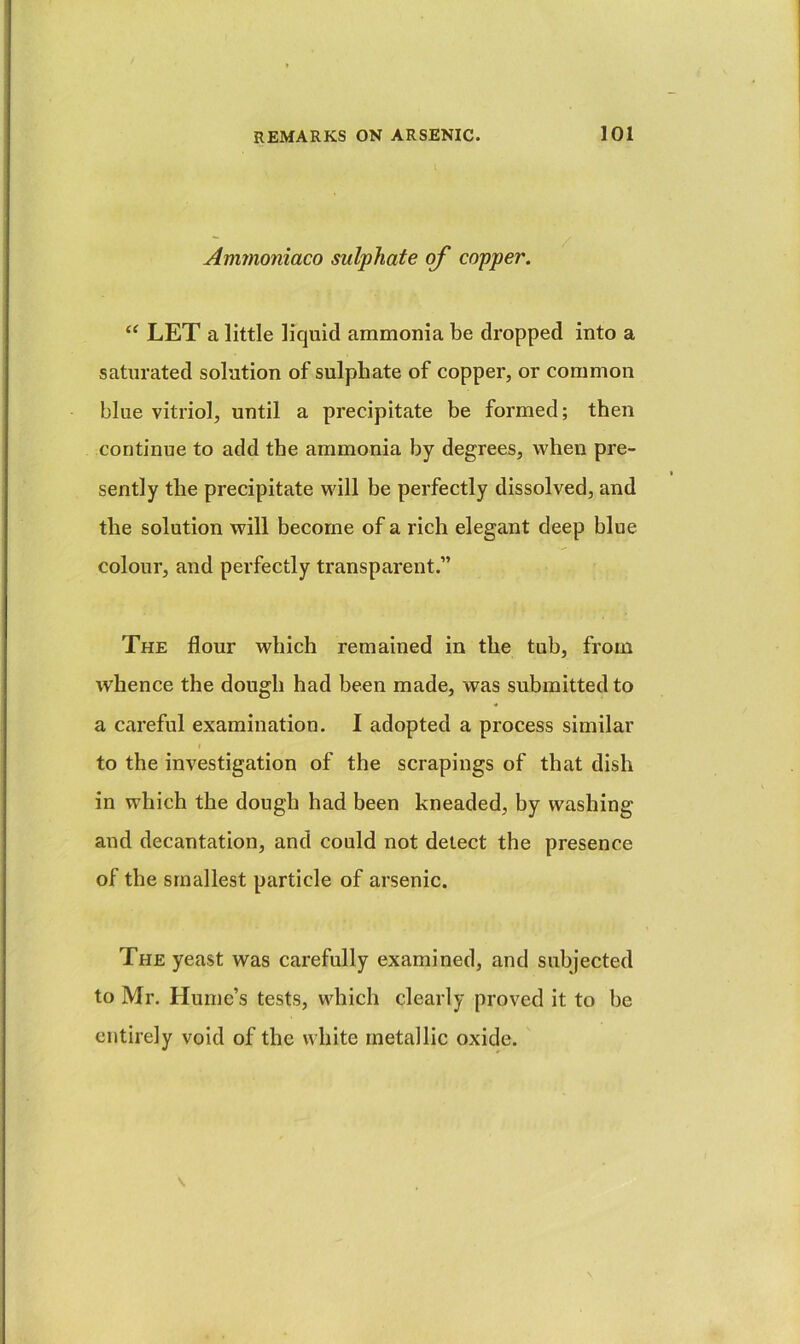 Ammoniaco sulphate of copper. “ LET a little liquid ammonia be dropped into a saturated solution of sulphate of copper, or common blue vitriol, until a precipitate be formed; then continue to add the ammonia by degrees, when pre- sently the precipitate will be perfectly dissolved, and the solution will become of a rich elegant deep blue colour, and perfectly transparent.” The flour which remained in the tub, from whence the dough had been made, was submitted to a careful examination. I adopted a process similar I to the investigation of the scrapings of that dish in which the dough had been kneaded, by washing and decantation, and could not detect the presence of the smallest particle of arsenic. The yeast was carefully examined, and subjected to Mr. Hume’s tests, which clearly proved it to be entirely void of the white metallic oxide.