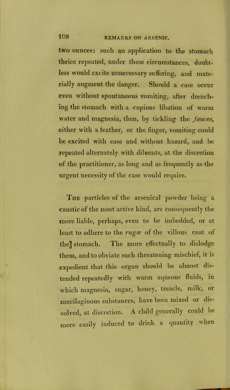 two ounces: such an application to the stomach thrice repeated, under these circumstances, doubt- less would excite unnecessary suffering, and mate- rially augment the danger. Should a case occur even without spontaneous vomiting, after drench- ing the stomach with a -copious libation of warm water and magnesia, then, by tickling^ the fauces^ either with a feather, or the finger, vomiting could be excited with ease and without hazard, and be repeated alternately with diluents, at the discretion of the practitioner, as long and as frequently as the urgent necessity of the case would require. The particles of the arsenical powder being a caustic of the most active kind, are consequently the more liable, perhaps, even to be imbedded, or at least to adhere to the rugce of the villous coat of the] stomach. The more effectually to dislodge them, and to obviate such threatening mischief, it is expedient that this organ should be almost dis- tended repeatedly with warm aqueous fluids, in which magnesia, sugar, honey, treacle, milk, or mucilaginous substances, have been mixed or dis- solved, at discretion. A child generally could be more easily induced to drink a quantity when