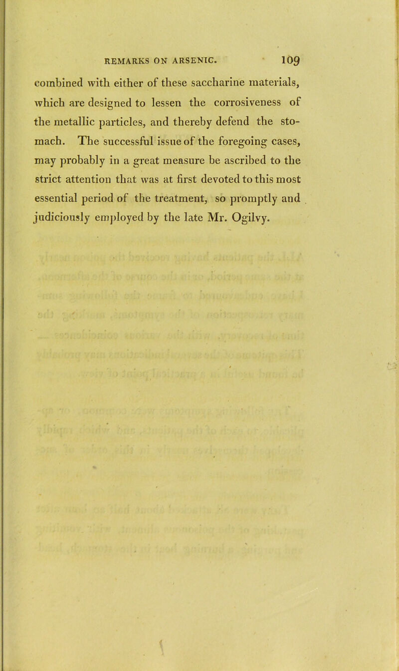 combined with either of these saccharine materials, which are designed to lessen the corrosiveness of the metallic particles, and thereby defend the sto- mach. The successful issue of the foregoing cases, may probably in a great measure be ascribed to the strict attention that was at first devoted to this most essential period of the treatment, so promptly and judiciously emj)loyed by the late Mr. Ogilvy.