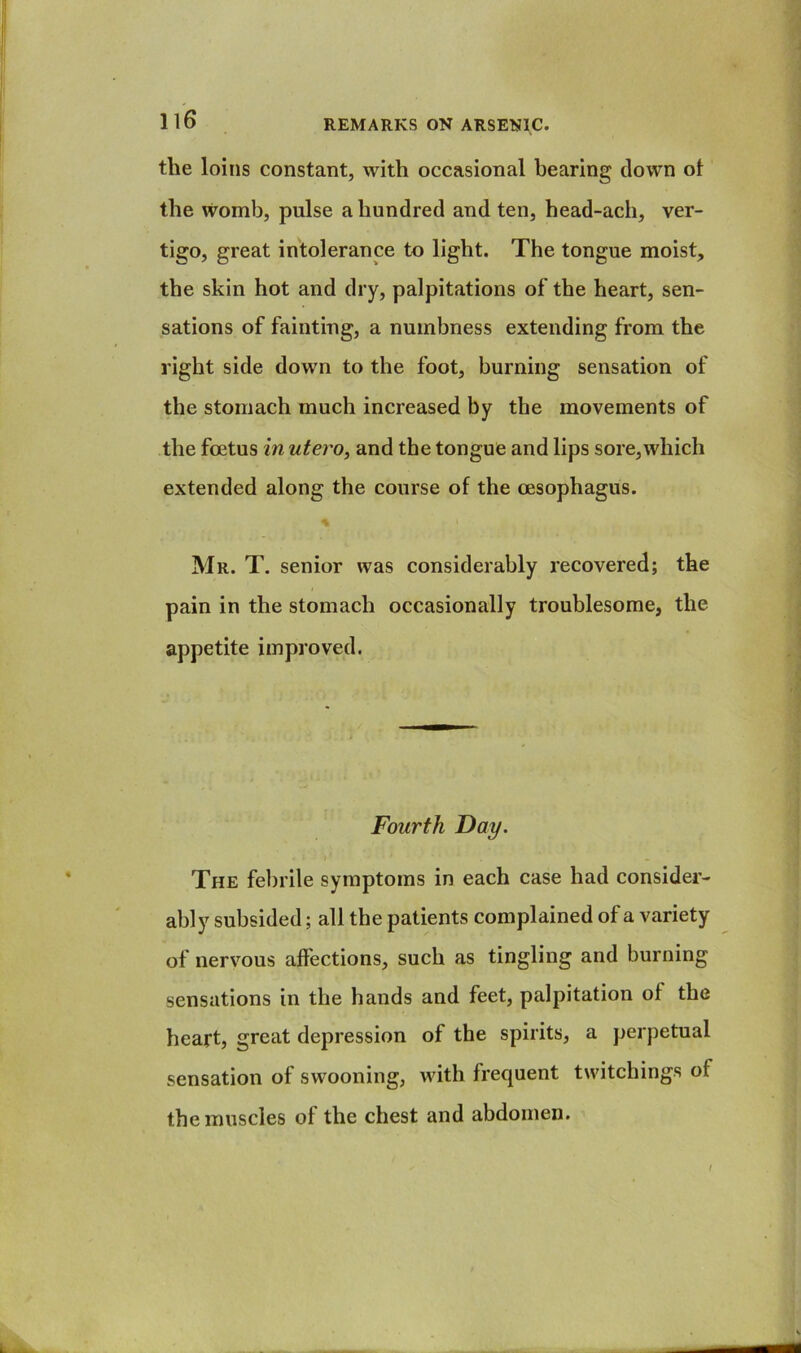 the loins constant, with occasional hearing down ol the womb, pulse a hundred and ten, head-ach, ver- tigo, great intolerance to light. The tongue moist, the skin hot and dry, palpitations of the heart, sen- sations of fainting, a numbness extending from the right side down to the foot, burning sensation of the stomach much increased by the movements of the foetus in utero, and the tongue and lips sore,which extended along the course of the oesophagus. % Mr. T. senior was considerably recovered; the pain in the stomach occasionally troublesome, the appetite improved. Fourth Day. The febrile symptoms in each case had consider- ably subsided; all the patients complained of a variety of nervous affections, such as tingling and burning sensations in the hands and feet, palpitation of the heart, great depression of the spirits, a perpetual sensation of swooning, with frequent twitchings of the muscles of the chest and abdomen.